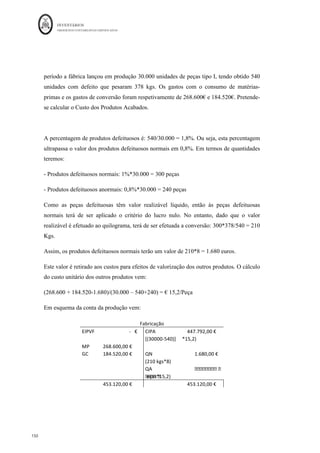 INVENTÁRIOS
ORDEM DOS CONTABILISTAS CERTIFICADOS
146
	 	
146	
	
uantidades Preço Venda
Produzidas Vendidas (p/ Kg)
Co-produtos
Carne para Venda 70 000 Kg 68 000 Kg 0,55 u.m.
Carne para Enchidos 40 000 Kg 19 000 Kg 0,45 u.m.
Subprodutos (1ª fase)
Fígado 4 000 Kg 3 000 Kg 0,12 u.m.
Toucinho 4 500 Kg 4 500 Kg 0,09 u.m.
Resíduos (1ª fase)
Diversos 6 000 Kg 6 000 Kg 0,0 u.m.
A venda de co-produtos processa-se diretamente na empresa. No entanto, os subprodutos
são vendidos a uma empresa de um concelho limítrofe pelo que a BOACARNE suportou
custos de transporte no montante de 85,00 u.m.. O contrato realizado pela empresa, com a
empresa transportadora, fixa o preço do transporte por kg transportado.
Na saída da 2.ª Fase de produção apenas se pesaram 30.000 Kgs de enchidos, sendo
normal a existência de uma quebra de 25% nos Kgs entrados na fase.
Pretende-se a determinação do custo industrial unitário dos produtos.
Resolução:
A primeira questão que necessita de ser resolvida, antes da valorização dos co-produtos, é
a valorização dos resíduos e dos subprodutos. Assim, aos resíduos, dado que não têm
valor de venda, atribui-se o custo nulo. Ou seja, os 6.000 Kgs terão o valor de zero para
efeitos contabilísticos.
Quanto aos subprodutos é necessário atribuir um custo de produção que no momento da
sua venda leve a que seja produzido um resultado nulo. Para isso terão de ser
considerados também os custos de transporte:
 