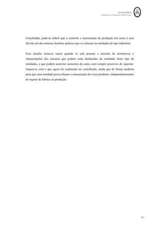 INVENTÁRIOS
ORDEM DOS CONTABILISTAS CERTIFICADOS
147
	 	
147	
	
al de Kgs de subprodutos: 4.000 + 4.500 = 8.500 Kgs
Custo de Transporte por Kg de Subproduto = 85/8.500 = € 0,01/Kg
O custo de produção vem:
- Fígado: 4000*0,12-4000*0,01-CProd=0 = CProd =€ 440,00
CProd1 = 440/4000 = €0,11
- Toucinho: 4500*0,09-4500*0,01-CProd=0 = CProd = € 360,00
Cprod1 = 360/4.500 = € 0,08/Kg
Há então agora a necessidade de repartir os custos conjuntos, deduzidos da valorização
dos subprodutos, pelos produtos principais ou co-produtos.
Custos Conjuntos a repartir = 28825,5 - 440 - 360 = € 28.025,50
O seguinte quadro permite calcular o CIPA1 de cada co-produto:
Que dá origem aos seguintes movimentos contabilísticos:
Co	Produtos
Kgs	Produzidos	
(1)
Valor	da	
Venda	da	
Produção	(2)	
=(1)*PV1
Custos	
Específicos	(3)
Valor	da	Venda	da	
Produção	no	Ponto	de	
Separação	(4)	=(1)-(3)
%	de	
Repartição	
(5)
	Custos	
Conjuntos	
Repartidos	
(6)=Custos	
Conj.*	(5)	
CIPA	1	
(7)=(6)/(1)
Carne	para	venda 70.000,00	
						 38.500,00	
		 - 	
																			 38.500,00	
																					 70% 19.617,85	
							 0,28	
										
Carne	para	Enchidos 40.000,00	
						 18.000,00	
		 1.500,00	
							 16.500,00	
																					 30% 8.407,65	
										 0,21	
										
TOTAL 110.000,00	
			 56.500,00	
		 1.500,00	
							 55.000,00	
																					 100% 28.025,50	
							
 