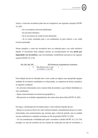 INVENTÁRIOS
ORDEM DOS CONTABILISTAS CERTIFICADOS
149
	 	
149	
	
Produção Defeituosa
produção defeituosa com as devidas adaptações e
exceções, devem ser aplicados os mesmos critérios referidos anteriormente. Assim, se
para produzir os produtos principais existe uma quantidade de produtos que normalmente
saem com defeito – produtos defeituosos normais - o custo da produção acabada sem
defeito, deverá ser acrescido do custo dos produtos defeituosos, ou seja, aplica-se o
critério do custo nulo aos produtos defeituosos que estejam dentro dos padrões da
normalidade. No entanto, se a este tipo de produtos defeituosos se puder atribuir valor
realizável líquido, por analogia, julga-se que deverá ser aplicado o critério do lucro nulo.
Pois se podem ser vendidos deverão suportar o seu próprio custo.
Quando os produtos defeituosos ultrapassem os critérios da normalidade definidos pela
entidade – produtos defeituosos anormais – a eles deverá ser atribuído o mesmo custo
dos produtos sem defeito. Em nosso entender, julga-se que este critério deverá ser
aplicado, independentemente dos mesmos terem valor de venda ou não. Esta forma de
valorização tem como interesse dar a informação à gestão de que algo de errado se passou
com a produção e com isso incorreu-se em custos adicionais. Este custo, sejam ou não os
produtos defeituosos anormais vendidos, deverá ser relevado numa conta de resultados
acidentais, ainda que no final do período existam produtos defeituosos anormais em
existência final. Realça-se o facto de que deverá sempre existir um registo
extracontabilístico das quantidades deste tipo de produtos.
O registo na contabilidade financeira deste tipo de quebras, deve ser registado na conta
6848 ou 6842, tal como explicado no ponto 3.2. deste trabalho. Se este tipo de produtos
for vendido, independentemente do período em que ocorra essa venda, terá de ser
movimentada a conta 7848.
Para melhor compreensão veja-se o seguinte exemplo de aplicação:
Determinada empresa produz as peças do tipo I, de forma padronizada, sendo normal a
obtenção de 1% de peças com defeitos de fabrico não recuperáveis e que são utilizados
nas fabricações posteriores. Estas peças têm um valor de mercado de € 8,0/Kg. Em certo
 