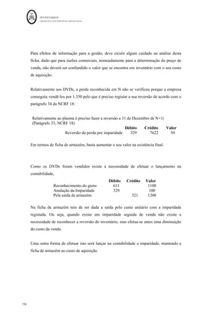 INVENTÁRIOS
ORDEM DOS CONTABILISTAS CERTIFICADOS
152
	 	
152	
	
4.6. O Valor Realizável Líquido e as Imparidades em Inventários
Tal como já abordámos anteriormente, o § 9 da NCRF 18, refere que a mensuração
(subsequente) dos inventários é efetuada “pelo custo ou valor realizável líquido, dos dois
o mais baixo.” Quanto ao custo, ele já foi explanado ao longo deste trabalho, pelo que
interessa agora abordar a matéria do valor realizável líquido. De uma maneira geral, os
diferentes níveis de normalização tratam a questão do valor realizável líquido em
inventários de forma semelhante, pelo que também nesta matéria, seguiremos
essencialmente o texto da NCRF 18, por ser mais o mais completo e que poderá ser
utilizado para as pequenas, micro e entidades do setor não lucrativo com as necessárias
adaptações.
Assim, de acordo com o § 6 da NCRF 18, valor realizável líquido “é o preço de venda
estimado no decurso ordinário da atividade empresarial menos os custos estimados de
acabamento e os custos estimados necessários para efetuar a venda.” Por sua vez, os
custos necessários para efetuar a venda são os custos incrementais que são diretamente
atribuíveis à alienação do ativo. Isto é, são os custos que resultam do ato de vender a
mercadoria (por exemplo, transporte da mercadoria por conta do vendedor).
Apesar de ser um conceito semelhante, o conceito de valor realizável líquido diferencia-
se no entanto do conceito de justo valor, dado que justo valor: “é a quantia pela qual um
ativo pode ser trocado ou um passivo liquidado, entre partes conhecedoras e dispostas a
isso, numa transação em que não exista relacionamento entre elas” (NCRF 18, § 6).
Ou seja, “o valor realizável líquido refere-se à quantia líquida que uma entidade espera
realizar com a venda do inventário no decurso ordinário da atividade empresarial. O
justo valor reflete a quantia pela qual o mesmo inventário poderia ser trocado entre
compradores e vendedores conhecedores e dispostos a isso. O primeiro é um valor
específico de uma entidade, ao passo que o segundo já não é. O valor realizável líquido
dos inventários pode não ser equivalente ao justo valor menos os custos de vender”
(NCRF 18, §7).
 