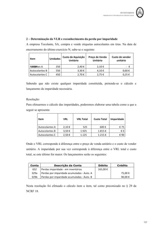 INVENTÁRIOS
ORDEM DOS CONTABILISTAS CERTIFICADOS
153
	 	
153	
	
Assim, o custo dos inventários pode não ser recuperável, nas seguintes situações (NCRF
18, §28)
- Se os inventários estiverem danificados;
- Se estiverem obsoletos;
- Se os seus preços de venda tiverem diminuído;
- Se os custos estimados para o seu acabamento ou para realizar a sua venda
tiverem aumentado.
Nestas situações, o custo dos inventários deve ser reduzido para o seu valor realizável
líquido. O movimento desta redução consiste no reconhecimento de uma perda por
imparidade em inventários, cuja movimentação contabilística processa-se da seguinte
maneira (NCRF 18, § 34):
Esta redução deverá ser efetuada item a item, sendo em alguns casos apropriado agrupar
unidades de inventários semelhantes ou relacionadas, se cumprirem de forma cumulativa
as seguintes condições:
- Se estiverem relacionados com a mesma linha de produtos e que tenham finalidades ou
usos semelhantes,
- Sejam comercializados na mesma área geográfica e,
- Não possam ser avaliados separadamente dos outros itens dessa linha (NCFR 18, §29).
Em regra, a diminuição dos inventários para o valor realizável líquido deverá:
- Basear-se em provas fiáveis do valor realizável liquido, nomeadamente preços ou custos
relacionados com acontecimentos que ocorram após o final do período, mas na medida
em que confirmem as condições existentes no fim do período (NCRF 18, §30);
- Ter em consideração a finalidade pela qual o inventário é detido (NCRF 18, § 31). Por
exemplo, no caso da existência de um contrato de venda para um tipo de inventários, o
 