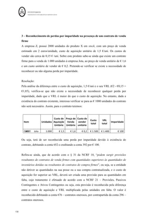 INVENTÁRIOS
ORDEM DOS CONTABILISTAS CERTIFICADOS
154
	 	
154	
	
-se basear no preço definido no contrato, sendo esta a melhor estimativa do
VRL (ver caso prático explicado mais à frente neste trabalho)
Em todos os períodos económicos, a empresa deve comparar o valor registado nos
inventários com o seu valor realizável líquido. Quando um item de inventários está detido
por mais do que um período, no ano seguinte deve ser feita uma nova comparação. Se
houver evidência de um aumento do seu valor realizável líquido devido a alterações nas
circunstâncias económicas, a quantia do ajustamento revertida. A nova quantia
escriturada deve ser o valor mais baixo entre o custo e o valor realizável líquido revisto
(NCRF 18, §33).
A movimentação contabilística da reversão da perda por imparidade processa-se da
seguinte maneira (NCRF 18, § 33 e § 34):
Ou seja, a reversão tem como limite a perda por imparidade anteriormente reconhecida,
não se podendo mensurar os inventários acima do custo.
No que diz respeito ao custo de materiais que tenham como finalidade serem
incorporados na produção de produtos acabados, e esse custo esteja acima do VRL mas
seja previsível que esses produtos acabados sejam vendidos acima do custo, não deverão
ser reconhecidas perdas por imparidade nos materiais. No caso da circunstância anterior
não acontecer e poder ser reconhecida a perda deverá ser utilizado o custo de reposição
dos materiais como estimativa do VRL (NCRF 18, § 32).
De seguida exemplificar-se-ão várias situações relacionadas com o VRL e imparidades
em inventários.
 