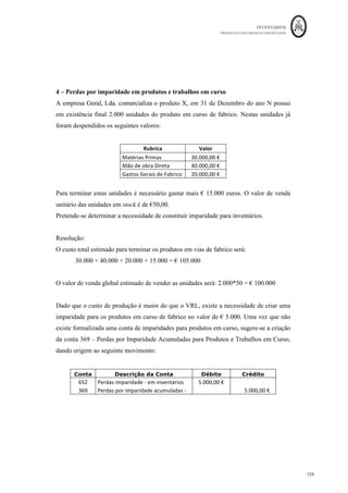 INVENTÁRIOS
ORDEM DOS CONTABILISTAS CERTIFICADOS
155
	 	
155	
	
1 - Reconhecimento de perda por imparidade seguida de venda. Reversão de
imparidade
A Empresa X, em 31/12/N, ao inventariar as existências em armazém, verificou o
seguinte:
Quant. Artigo Custo total Valor realizável líquido Diferença entre o VRL e o CT
1 Plasma €3.600,00 €3.350,00 - €250,00
5 DVDs €1.200,00 €1.100,00 - €100,00
Durante o ano N+1, foram vendidos os DVDs por €1.350,00, tendo-se revertido,
portanto, a sua perda de valor. No final do ano N+1, o Plasma continuava em stock, tendo
o seu valor realizável líquido um ligeiro aumento de €50,00 (VRL a 31/12/N+1:
3.400,00).
Em 31 de Dezembro de N deverá ser registada a perda por imparidade, dado que o CT 
VRL, esta análise terá de ser efetuada item a item:
Item Débito Crédito Valor
Plasma: 652 329 250,00
dvds: 652 329 100,00
Na ficha de armazém, após o lançamento do último movimento que dá origem à
existência final, o reconhecimento da imparidade é efetuado baixando o valor das
unidades em stock. Veja-se o exemplo na ficha de cada um dos produtos:
Ficha do Armazém dos Plasmas
Data/Nº	
da	
operação	
DESCRIÇÃO	
ENTRADAS	 SAÍDAS	 EXISTÊNCIAS	
Q	 C1	 Valor	 Q	 C1	 Valor	 Q	 C1	 Valor	
31/12/N	 Existência	Final	 		 		 		 		 		 		 1	 			3.600,00	€		 			3.600,00	€		
31/12/N	 Imparidade	 		 		 		 		 		 		 1	 			3.350,00	€		 			3.350,00	€		
Ficha do Armazém dos DVDs
Data/Nº	
da	
operação	
DESCRIÇÃO	
ENTRADAS	 SAÍDAS	 EXISTÊNCIAS	
Q	 C1	 Valor	 Q	 C1	 Valor	 Q	 C1	 Valor	
31/12/N	 Existência	Final	 		 		 		 		 		 		 5	 						240,00	€		 			1.200,00	€		
31/12/N	 Imparidade	 		 		 		 		 		 		 5	 						220,00	€		 			1.100,00	€		
 
