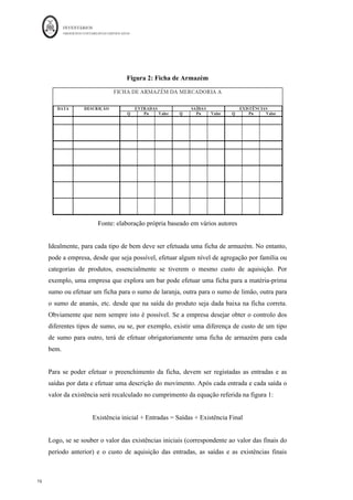 INVENTÁRIOS
ORDEM DOS CONTABILISTAS CERTIFICADOS
16
	 	
16	
	
Figura 2: Ficha de Armazém
Fonte: elaboração própria baseado em vários autores
Idealmente, para cada tipo de bem deve ser efetuada uma ficha de armazém. No entanto,
pode a empresa, desde que seja possível, efetuar algum nível de agregação por família ou
categorias de produtos, essencialmente se tiverem o mesmo custo de aquisição. Por
exemplo, uma empresa que explora um bar pode efetuar uma ficha para a matéria-prima
sumo ou efetuar um ficha para o sumo de laranja, outra para o sumo de limão, outra para
o sumo de ananás, etc. desde que na saída do produto seja dada baixa na ficha correta.
Obviamente que nem sempre isto é possível. Se a empresa desejar obter o controlo dos
diferentes tipos de sumo, ou se, por exemplo, existir uma diferença de custo de um tipo
de sumo para outro, terá de efetuar obrigatoriamente uma ficha de armazém para cada
bem.
Para se poder efetuar o preenchimento da ficha, devem ser registadas as entradas e as
saídas por data e efetuar uma descrição do movimento. Após cada entrada e cada saída o
valor da existência será recalculado no cumprimento da equação referida na figura 1:
Existência inicial + Entradas = Saídas + Existência Final
Logo, se se souber o valor das existências iniciais (correspondente ao valor das finais do
período anterior) e o custo de aquisição das entradas, as saídas e as existências finais
 