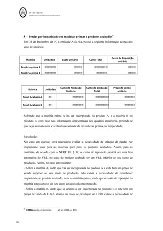INVENTÁRIOS
ORDEM DOS CONTABILISTAS CERTIFICADOS
156
	 	
156	
	
informação para a gestão, deve existir algum cuidado na análise desta
ficha, dado que para razões comerciais, nomeadamente para a determinação do preço de
venda, não deverá ser confundido o valor que se encontra em inventário com o seu custo
de aquisição.
Relativamente aos DVDs, a perda reconhecida em N não se verificou porque a empresa
conseguiu vendê-los por 1.350 pelo que é preciso registar a sua reversão de acordo com o
parágrafo 34 da NCRF 18:
Relativamente ao plasma é preciso fazer a reversão a 31 de Dezembro de N+1:
(Parágrafo 33, NCRF 18)
Reversão da perda por imparidade 329 7622 50
Em termos de ficha de armazém, basta aumentar o seu valor na existência final.
Como os DVDs foram vendidos existe a necessidade de efetuar o lançamento na
contabilidade,
Reconhecimento do gasto 611 1100
Anulação da Imparidade 329 100
Pela saída de armazém 321 1200
Na ficha de armazém tem de ser dada a saída pelo custo unitário com a imparidade
registada. Ou seja, quando existe um imparidade seguida de venda não existe a
necessidade de reconhecer a reversão do inventário, mas efetua-se antes uma diminuição
do custo da venda.
Uma outra forma de efetuar isto será lançar na contabilidade a imparidade, mantendo a
ficha de armazém ao custo de aquisição.
 