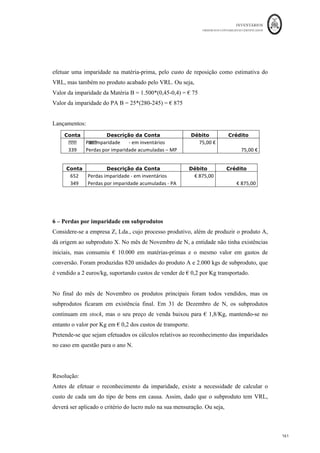 INVENTÁRIOS
ORDEM DOS CONTABILISTAS CERTIFICADOS
157
	 	
157	
	
2 – Determinação do VLR e reconhecimento da perda por imparidade
A empresa Tocolante, SA, compra e vende etiquetas autocolantes em tiras. Na data de
encerramento do último exercício N, sabe-se o seguinte:
Item	 Unidades	
Custo	de	Aquisição	
Unitário	
Preço	de	Venda	
Unitário	
Custo	de	vender	
unitário	
Aut
]ol
antes	A	 										250																												2,40	€		 																2,10	€		 																									-			€		
Autocolantes	B	 										550																												3,30	€		 																4,10	€		 																				0,60	€		
Autocolantes	C	 										450																												2,70	€		 																2,75	€		 																				0,25	€		
Sabendo que não existe qualquer imparidade constituída, pretende-se o cálculo e
lançamento da imparidade necessária.
Resolução:
Para efetuarmos o cálculo das imparidades, poderemos elaborar uma tabela como a que a
seguir se apresenta:
Item	 VRL	 VRL	Total	 Custo	Total	 Imparidade	
Autocolantes	A	 							2,10	€		 														525				 												600	€		 €	75	
Autocolantes	B	 							3,50	€		 										1.925				 									1.815	€		 €	0	
Autocolantes	C	 							2,50	€		 										1.125				 									1.215	€		 €	90	
Onde o VRL corresponde à diferença entre o preço de venda unitário e o custo de vender
unitário. A imparidade por sua vez corresponde à diferença entre o VRL total e custo
total, se este último for maior. Os lançamentos serão os seguintes:
Conta Descrição da Conta Débito Crédito
652	 Perdas	imparidade	-	em	inventários	 			165,00	€		 		
329a	 Perdas	por	imparidade	acumuladas	-	Auto.	A	 		 															75,00	€		
329b	 Perdas	por	imparidade	acumuladas	-	Auto.	B	 		 															90,00	€		
Nesta resolução foi efetuado o cálculo item a item, tal como preconizado no § 29 da
NCRF 18.
 