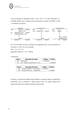 INVENTÁRIOS
ORDEM DOS CONTABILISTAS CERTIFICADOS
158
	 	
158	
	
3 – Reconhecimento de perdas por imparidade na presença de um contrato de venda
firme
A empresa Z, possui 2000 unidades do produto X em stock, com um preço de venda
estimado em 2 euros/unidade, custo de aquisição unitário de 1,5 €/uni. Os custos de
vender são cerca de 0,15 € /uni. Sobre este produto sabe-se ainda que existe um contrato
firme para a venda de 1.000 unidades à empresa Jota, ao preço de venda unitário de € 1,6
e um custo unitário de vender de € 0,2. Pretende-se verificar se existe a necessidade de
reconhecer ou não alguma perda por imparidade.
Resolução:
Pela análise da diferença entre o custo de aquisição, 1,5 €/uni e o seu VRL (€2 - €0,15 =
€1,85), verifica-se que não existe a necessidade de reconhecer qualquer perda por
imparidade, dado que o VRL é maior do que o custo de aquisição. No entanto, dada a
existência do contrato existente, interessa verificar se para as € 1000 unidades do contrato
não será necessário. Assim, para o contrato teremos:
Item	 Unidades	
Custo	de	
Aquisição	
Unitário	
Preço	de	
Venda	
Unitário	
Custo	de	
vender	
unitário	
Custo	
total	
VRL	
total	
Imparidade	
Contr
ato	 Jota	 1.000	 €	1,5	 €	1,6	 €	0,2	 €	1.500	 €	1.400	 €	100	
Ou seja, terá de ser reconhecida uma perda por imparidade devido à existência do
contrato, debitando a conta 652 e creditando a conta 392 por € 100.
Refira-se ainda, que de acordo com o § 31 da NCRF 18, “podem surgir provisões
resultantes de contratos de venda firmes com quantidades superiores às quantidades de
inventários detidas ou resultantes de contratos de compra firmes”, ou seja, se a entidade
não detiver as quantidades na sua posse ou a sua compra contratualizada, e o custo de
aquisição for superior ao VRL, deverá ser criada uma provisão para as quantidades em
falta, cujo tratamento é efetuado de acordo com a NCRF 21 – Provisões, Passivos
Contingentes e Ativos Contingentes ou seja, esta provisão é reconhecida pela diferença
entre o custo de aquisição e VRL multiplicada pelas unidades em falta. O valor é
reconhecido debitando a conta 676 – contratos onerosos, por contrapartida da conta 296 –
contratos onerosos.
 