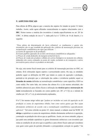 INVENTÁRIOS
ORDEM DOS CONTABILISTAS CERTIFICADOS
159
	 	
159	
	
4 – Perdas por imparidade em produtos e trabalhos em curso
A empresa o produto em 31 de Dezembro do ano N possui
em existência final 2.000 unidades do produto em curso de fabrico. Nestas unidades já
foram despendidos os seguintes valores:
Rubrica	 Valor	
Matérias	Primas	 			30.000,00	€		
Mão	de	obra	Direta	 			40.000,00	€		
Gastos	Gerais	de	Fabrico	 			20.000,00	€		
Para terminar estas unidades é necessário gastar mais € 15.000 euros. O valor de venda
unitário das unidades em stock é de €50,00.
Pretende-se determinar a necessidade de constituir imparidade para inventários.
Resolução:
O custo total estimado para terminar os produtos em vias de fabrico será:
30.000 + 40.000 + 20.000 + 15.000 = € 105.000
O valor de venda global estimado de vender as unidades será: 2.000*50 = € 100.000
Dado que o custo de produção é maior do que o VRL, existe a necessidade de criar uma
imparidade para os produtos em curso de fabrico no valor de € 5.000. Uma vez que não
existe formalizada uma conta de imparidades para produtos em curso, sugere-se a criação
da conta 369 – Perdas por Imparidade Acumuladas para Produtos e Trabalhos em Curso,
dando origem ao seguinte movimento:
Conta Descrição da Conta Débito Crédito
652	 Perdas	imparidade	-	em	inventários	 			5.000,00	€		 		
369	 Perdas	por	imparidade	acumuladas	-		 		 									5.000,00	€		
 