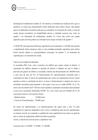 INVENTÁRIOS
ORDEM DOS CONTABILISTAS CERTIFICADOS
160
	 	
160	
	
5 – Perdas por imparidade em -primas e produtos acabados^_
Em 31 de Dezembro de N, a entidade Alfa, SA possui a seguinte informação acerca dos
seus inventários:
Rubrica	 Unidades	 Custo	unitário	 Custo	Total	
Custo	de	Reposição	
unitário	
Matéria-prima	A	 	3.000,00			
	 																									0,60	€	
	 															1.800,00	€	
	 																													0,52	€	
	
Matéria-prima	B	 	1.500,00			
	 																									0,45	€	
	 																		675,00	€	
	 																													0,40	€	
	
Rubrica	 Unidades	
Custo	de	Produção	
Unitário	
Custo	de	produção	
Total	
Preço	de	venda	
unitário	
Prod.	Acabado	A	 85
	 																					115,00	€	
	 															9.775,00	€	
	 																								270,00	€	
	
Prod.	Acabado	B	 25
	 																					280,00	€	
	 															7.000,00	€	
	 																								245,00	€	
	
Sabendo que a matéria-prima A irá ser incorporada no produto A e a matéria B no
produto B, com base nas informações apresentadas nos quadros anteriores, pretende-se
que seja avaliada uma eventual necessidade de reconhecer perdas por imparidade.
Resolução:
No caso em questão será necessário avaliar a necessidade de criação de perdas por
imparidade, quer para as matérias quer para os produtos acabados. Assim, para as
matérias, de acordo com a NCRF 18, § 32, o custo de reposição poderá ser uma boa
estimativa do VRL, no caso do produto acabado ter um VRL inferior ao seu custo de
produção. Assim, no caso em concreto:
- Sobre a matéria A, dado que vai ser incorporada no produto A e este tem um preço de
venda superior ao seu custo de produção, não existe a necessidade de reconhecer
imparidade no produto acabado, nem na matéria-prima, ainda que o custo de reposição da
matéria esteja abaixo do seu custo de aquisição reconhecido.
- Sobre a matéria B, dado que se destina a ser incorporada no produto B e este tem um
preço de venda de € 245, abaixo do custo de produção de € 280, existe a necessidade de
																																																													
14
	Eer
`í̀io	
aaseado	em	Almeida	 et	al,.	2010,	p.	236	
 