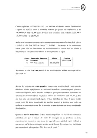 INVENTÁRIOS
ORDEM DOS CONTABILISTAS CERTIFICADOS
161
	 	
161	
	
efetuar uma imparidade na matéria-prima, pelo custo de reposição como estimativa do
VRL, mas também no produto acabado pelo VRL. Ou seja,
Valor da imparidade da Matéria B = 1.500*(0,45-0,4) = € 75
Valor da imparidade do PA B = 25*(280-245) = € 875
Lançamentos:
Conta Descrição da Conta Débito Crédito
652
	 Perd
as	imparidade	 -	em	inventários	 			75,00	€		 		
339	 Perdas	por	imparidade	acumuladas	–	MP		 		 75,00	€	
Conta Descrição da Conta Débito Crédito
652	 Perdas	imparidade	-	em	inventários	 €	875,00	 		
349	 Perdas	por	imparidade	acumuladas	-	PA	 		 €	875,00	
6 – Perdas por imparidade em subprodutos
Considere-se a empresa Z, Lda., cujo processo produtivo, além de produzir o produto A,
dá origem ao subproduto X. No mês de Novembro de N, a entidade não tinha existências
iniciais, mas consumiu € 10.000 em matérias-primas e o mesmo valor em gastos de
conversão. Foram produzidas 820 unidades do produto A e 2.000 kgs de subproduto, que
é vendido a 2 euros/kg, suportando custos de vender de € 0,2 por Kg transportado.
No final do mês de Novembro os produtos principais foram todos vendidos, mas os
subprodutos ficaram em existência final. Em 31 de Dezembro de N, os subprodutos
continuam em stock, mas o seu preço de venda baixou para € 1,8/Kg, mantendo-se no
entanto o valor por Kg em € 0,2 dos custos de transporte.
Pretende-se que sejam efetuados os cálculos relativos ao reconhecimento das imparidades
no caso em questão para o ano N.
Resolução:
Antes de efetuar o reconhecimento da imparidade, existe a necessidade de calcular o
custo de cada um do tipo de bens em causa. Assim, dado que o subproduto tem VRL,
deverá ser aplicado o critério do lucro nulo na sua mensuração. Ou seja,
 