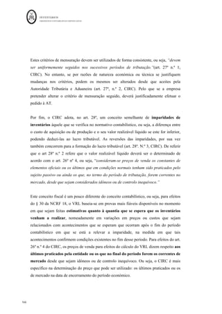 INVENTÁRIOS
ORDEM DOS CONTABILISTAS CERTIFICADOS
162
	 	
162	
	
Custo da produção do subproduto (VRL)= € 2,00 - €0,2 = € 1,8 logo 2.000 Kgs*1,8 =
€3.600,00. Significa que os restantes custos irão mensurar o produto A, €20.000 - € 3.600
= €16.400,00, em esquema:
Em 31 de Dezembro, terá de ser efetuada nova comparação entre o valor reconhecido em
inventários e o VRL. No caso em questão:
VRL = 1,8 - 0,2 = € 1,6
Imparidade: 2000*(1,8 - 1,6) = € 400,00
Lançamentos:
Conta Descrição da Conta Débito Crédito
351
	 Subprodutos	 €	3.600,00	 		
732	 VIP	–	Subprod.,	desperdícios,	res	e	ref.	 		 €	3600,00	
Conta Descrição da Conta Débito Crédito
652	 Perdas	imparidade	-	em	inventários	 €	400,00	€		 		
359	 Perdas	por	imp.	acu.	–	Subprodutos	 		 €	400,00	
Até agora, ao longo deste trabalho foram abordados os principais aspetos contabilísticos
relacionados com os inventários e alguns aspetos fiscais. De seguida analisar-se-ão
algumas questões fiscais ainda não analisadas anteriormente.
EIPFV - 	€
														 CIPA	de	A 16.400,00	€
	 EIPA - 	€
														 EIPA - 	€
							
(820	uni	*€	20) CIPA	A 16.400,00	€
	 CIPV 16.400,00	€
	 CIPA	X 3600 CIPV	 0
MP 			10.000,00	€	 CIPA	Sub	X 3.600,00	€
				
CT 			10.000,00	€	 (2.000	Kgs*	€	1,80)
EFPA 3.600,00	€
	
EFPVF 0 EFPA 0 (2.000Kgs	*	€	1,8)
20.000,00	€
	 20.000,00	€
	 16.400,00	€
	 16.400,00	€
	 - 	€
							 3.600,00	€
	
Fabricação Armazém	de	PA	-	A Armazém	de	Sub	X
 