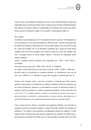INVENTÁRIOS
ORDEM DOS CONTABILISTAS CERTIFICADOS
163
	 	
163	
	
5. ASPETOS FISCAIS
de IVA, julga-se que a maioria dos aspetos foi tratada no ponto 3.2 deste
trabalho. Assim, serão agora aflorados essencialmente os aspetos relacionados com o
IRC. Nestes termos a matéria dos inventários é tratada especificamente no art. 26º do
CIRC. A última redação do seu n.º 1, dada pela Lei n.º 2/2014, de 16 de Janeiro, é a
seguinte:
“Para efeitos da determinação do lucro tributável, os rendimentos e gastos dos
inventários são os que resultam da aplicação dos critérios de mensuração previstos na
normalização contabilística em vigor que utilizem: ”.
a) Custos de aquisição ou de produção;
b) Custos padrões apurados de acordo com técnicas contabilísticas adequadas;
c) Preços de venda deduzidos da margem normal de lucro;
d) Preços de venda dos produtos colhidos de activos biológicos no momento da colheita,
deduzidos dos custos estimados no ponto de venda, excluindo os de transporte e outros
necessários para colocar os produtos no mercado;
Ou seja, esta norma fiscal remete para os critérios de mensuração previstos no SNC, no
entanto, fá-lo reforçando alguns aspetos e acrescentando outros. Ou seja, as entidades
poderão seguir as definições do SNC que tratam os custos de aquisição e produção,
partindo-se do princípio que a valorização das saídas e existências poderão seguir as
definidas na normalização contabilística: custo específico, FIFO ou
custo médio. Por outro lado, nos termos das alíneas b) e c) do mesmo articulado, são
também admissíveis para efeitos fiscais a utilização das técnicas para a mensuração do
custo nomeadamente as baseadas em custos padrão (art. 26º, n.º1 b)) ou o método do
retalho (art. 26º, n.º1 c)), já anteriormente explanados.
O nº 2 do mesmo artigo refere que “podem ser incluídos no custo de aquisição ou de
produção os custos de empréstimos obtidos, bem como outros gastos que lhes sejam
diretamente atribuíveis de acordo com a normalização contabilística especificamente
aplicável.” Tal como referido no ponto 4.3. deste manual, a redação atual da NCRF 10
obriga a capitalizar os custos de empréstimos obtidos diretamente atribuíveis à aquisição,
construção ou produção dos ativos que se qualificam. Assim, em nosso entender, julga-se
que pode uma entidade capitalizar os gastos diretamente atribuíveis a um inventário que
reúna as condições de um ativo que se qualifica e para efeitos fiscais optar por considerar
esse gasto como gasto do período efetuando a correspondente correção no quadro 7 da
 