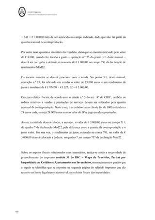 INVENTÁRIOS
ORDEM DOS CONTABILISTAS CERTIFICADOS
164
	 	
164	
	
declaração de rendimentos modelo 22. No entanto, no momento da venda do ativo que se
qualifica, os custos que anteriormente foram deduzidos para efeitos fiscais, não podem
agora ser deduzidos novamente, pelo que ao considerar, no momento da venda, o custo da
venda, desses inventários na contabilidade deverá a entidade acrescer esse valor no
quadro 7 da declaração de rendimentos modelo 22. Como não existe um campo
específico para este fim poderá ser colocado num campo em branco do quadro 7.
A NCRF PE não apresenta diferenças significativas de tratamento. A NCME não permite
a capitalização destas despesas, logo se uma entidade pretender capitalizar para efeitos
fiscais deverá efetuar as correspondentes correcções no quadro 7, no momento da
capitalização e no momento da venda.
Veja-se um exemplo de aplicação.
A sociedade ZNZ, Lda., está a construir um edifício que espera vender às frações. A
construção do edifício demorou o período de Janeiro a Outubro do ano N. Dada a
previsão dos gastos do edifício a sociedade contraiu um financiamento de 100.000 euros
a uma taxa de juro de 6%. O financiamento foi especificamente contraído para a
construção da sede. O início da capitalização dos custos de empréstimos devem iniciar
quando se inicia a construção do ativo, se inicia o financiamento e estejam em curso as
atividades necessárias para preparar o ativo para o seu uso ou venda (NCRF 10, § 17),
neste caso em Janeiro de N. Devem cessar quando as operações necessárias para preparar
o ativo já se encontrem finalizadas (NCRF 10, § 22), neste caso em Outubro de N. Os
custos para colocar o ativo pronto foram:
- Matéria-prima: 50.000 euros
- Custos de Transformação: 70.000 euros
Os custos de transformação e as matérias-primas são pagos mês a mês. O custo
capitalizável é igual aos dispêndios com o ativo a multiplicar pela taxa de capitalização,
no entanto, terá de ser cumprida a condição do custo capitalizável ser menor ou igual do
que os custos do empréstimo obtido incorrido no período.
Assim, o cálculo do custo de juros a capitalizar virá:
Custo do Ativo: € 50.000 + € 70.000 = € 120.000
 