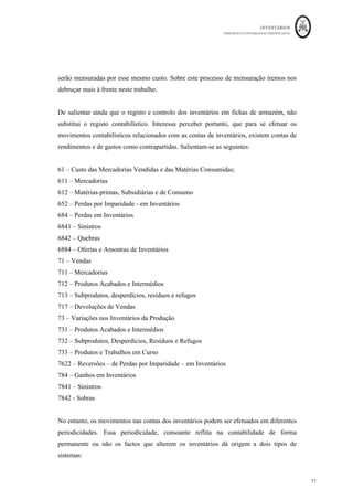 INVENTÁRIOS
ORDEM DOS CONTABILISTAS CERTIFICADOS
17
	 	
17	
	
serão mensuradas por esse mesmo custo. Sobre este processo de mensuração iremos nos
debruçar mais à frente neste trabalho.
De salientar ainda que o registo e controlo dos inventários em fichas de armazém, não
substitui o registo contabilístico. Interessa perceber portanto, que para se efetuar os
movimentos contabilísticos relacionados com as contas de inventários, existem contas de
rendimentos e de gastos como contrapartidas. Salientam-se as seguintes:
61 – Custo das Mercadorias Vendidas e das Matérias Consumidas;
611 – Mercadorias
612 – Matérias-primas, Subsidiárias e de Consumo
652 – Perdas por Imparidade - em Inventários
684 – Perdas em Inventários
6841 – Sinistros
6842 – Quebras
6884 – Ofertas e Amostras de Inventários
71 – Vendas
711 – Mercadorias
712 – Produtos Acabados e Intermédios
713 – Subprodutos, desperdícios, resíduos e refugos
717 – Devoluções de Vendas
73 – Variações nos Inventários da Produção
731 – Produtos Acabados e Intermédios
732 – Subprodutos, Desperdícios, Resíduos e Refugos
733 – Produtos e Trabalhos em Curso
7622 – Reversões – de Perdas por Imparidade – em Inventários
784 – Ganhos em Inventários
7841 – Sinistros
7842 - Sobras
No entanto, os movimentos nas contas dos inventários podem ser efetuados em diferentes
periodicidades. Essa periodicidade, consoante reflita na contabilidade de forma
permanente ou não os factos que alterem os inventários dá origem a dois tipos de
sistemas:
 