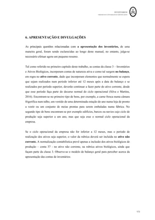 INVENTÁRIOS
ORDEM DOS CONTABILISTAS CERTIFICADOS
169
	 	
169	
	
Figura 29
Fonte: odelo de IRC - apa de Provis s Perdas por Imparidade em Cr ditos e
A ustamentos em Inventários
No caso das imparidades reconhecidas ultrapassarem o limite legal, utiliza-se a coluna
“4” do mapa com a indicação do valor que se encontra acima desse limite. Este valor será
colocado posteriormente no quadro 7 a acrescer da declaração de rendimentos modelo 22.
Finalmente, ainda dentro dos aspetos fiscais dos inventários realça-se a necessidade que
as entidades têm de os comunicar à A.T., através de transmissão electrónica de dados, os
seus inventários em ficheiro de formato pré-estabelecido: texto (CSV) ou XML.
A Lei n.º 82-B/2014, de 31 de Dezembro (Lei do OE 2015) veio aditar ao Decreto-Lei n.º
198/2012, de 24 de Agosto, alterado pela Lei n.º 66-B/2012, de 31 de Dezembro, e pelo
Decreto-Lei n.º 71/2013, de 30 de Maio, um novo artigo o qual vem estabelecer a
obrigação de comunicação à AT, do inventário respeitante ao último dia do período
económico anterior, pelas pessoas, singulares ou coletivas, que tenham sede,
estabelecimento estável ou domicílio fiscal em território português, que disponham de
contabilidade organizada e estejam obrigadas à elaboração de inventário.
A comunicação do inventário de existências respeitante ao último dia do exercício deverá
ser efetuada até ao dia 31 de Janeiro do ano seguinte, ou quando seja adotado um período
de tributação diferente do ano civil, até ao final do 1.º mês seguinte à data do termo desse
 