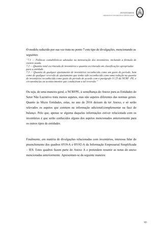 INVENTÁRIOS
ORDEM DOS CONTABILISTAS CERTIFICADOS
177
	 	
176	
	
20.3 Quantia de inventários escriturada pelo justo valor menos os custos de
alienação (no caso de corretores/ negociantes).
A NCRF 18 exclui este tipo de inventários quanto à aplicação dos critérios de
mensuração constantes na mesma (NCRF18, § 3). No entanto, este ponto pede para que
sejam divulgadas as mercadorias que possam estar mensuradas pelo justo valor menos
custos de vender. Pelo que para este tipo de inventários pode ser divulgado um quadro
como o que se segue:
Tabela 6: Quantia de Inventários Escriturada pelo Justo Valor Menos Custos de
Vender
Inventários	 31
- 12
- N	 31-12-N-1	
Mercadoria	A	 xxx	 xxx	
Mercadoria	B	 xxx	 xxx	
Mercadoria	C	 xxx	 xxx	
Mercadoria	….	 xxx	 xxx	
TOTAL	 xxx	 xxx	
Fonte: Correia et al. (2011) e Portaria 220/2015
20.4 — Quantia de inventários reconhecida como um gasto durante o período.
Nesta nota pretende-se dar a conhecer qual foi o valor por tipo de inventário que no
período foi levado a gasto, através do cálculo do custo das mercadorias vendidas e das
matérias consumidos ou através da variação de inventários da produção. Poderão ser
elaborados quadros como se segue:
 