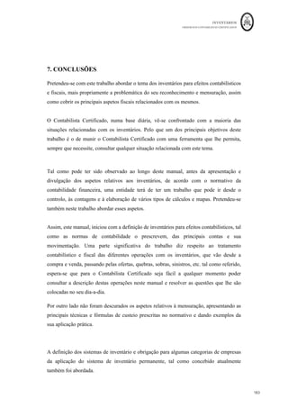 INVENTÁRIOS
ORDEM DOS CONTABILISTAS CERTIFICADOS
179
	 	
178	
	
Tabela 8
Perdas	por	Imparidade	em	Inventários	 31
- 12
- N	 31-12-N-1	
Mercadorias	 xxx	 Xxx	
Matérias	primas,	subsidiárias	e	de	consumo	 xxx	 Xxx	
Produtos	acabados	e	intermédios	 xxx	 Xxx	
Subprodutos,	desperdícios,	resíduos	e	refugos	 xxx	 Xxx	
Produtos	e	trabalhos	em	Curso	 xxx	 Xxx	
TOTAL	 xxx	 Xxx	
Fonte: Elaboração Própria baseada na Portaria 220/2015
Quantia de reversão de ajustamento reconhecida, nomeadamente, como uma
redução na quantia de inventários reconhecida como gasto do período.
Poderá ser elaborado um quadro semelhante ao anterior, mas desta feita com as reversões
das perdas por imparidade por tipo de inventário:
Tabela 9: Reversão de Perdas por Imparidade em Inventários
Reversão	de	Perdas	por	Imparidade	em	Inventários	 31-12-N	 31-12-N-1	
Mercadorias	 xxx	 Xxx	
Matérias	primas,	subsidiárias	e	de	consumo	 xxx	 Xxx	
Produtos	acabados	e	intermédios	 xxx	 Xxx	
Subprodutos,	desperdícios,	resíduos	e	refugos	 xxx	 Xxx	
Produtos	e	trabalhos	em	Curso	 xxx	 Xxx	
TOTAL	 xxx	 Xxx	
Fonte: Correia et al. (2011) e Portaria 220/2015
20.7 — Circunstâncias ou acontecimentos que conduziram à reversão de um
ajustamento de inventários.
Deverá ser explicado neste ponto o que levou a que uma imparidade registada neste
período deixasse de fazer sentido e ter sido reconhecida a consequente reversão. A
reversão da perda por imparidade em inventários só deve ser efetuada até ao limite da
quantia que estaria reconhecida caso a perda de imparidade não tivesse sido registada nos
períodos anteriores.
 