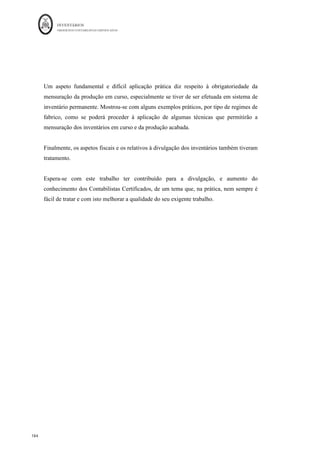 INVENTÁRIOS
ORDEM DOS CONTABILISTAS CERTIFICADOS
180
	 	
179	
	
20.8 Quantia escriturada de inventários dados como penhor de garantia a
passivos.
Neste ponto terão de ser identificados os inventários que possam estar onerados por terem
sido dados como garantia. Pelo que poderá ser identificado qual o passivo e o valor da
garantia. Poderá ser efetuado um quadro semelhante ao que se apresenta de seguida
(baseado na proposta de Correia et al., 2011):
Tabela 10: Quantia de Inventários Dados Como Penhor
Inventário	 Passivos	cobertos	 Valor	da	garantia	prestada	
Mercadorias	 Passivo	A,	Passivo	B	 xxx	
Matérias-primas,	subsidiárias	e	de	consumo	 Passivo	C	 xxx	
Produtos	acabados	e	intermédios	 …	 xxx	
Subprodutos,	desperdícios,	resíduos	e	refugos	 …	 xxx	
Produtos	e	trabalhos	em	Curso	 …	 xxx	
TOTAL	
	
xxx	
Fonte: Correia et al. (2011) e Portaria 220/2015
20.9 — Quantia de juros incluídos nos custos de produção de inventários
Neste ponto do anexo importa referir, que quantia de juros se encontra em inventários que
sejam ativos que se qualificam, de acordo com a NCRF 10. Para responder a este
requisito poderá ser efetuado um quadro como se segue:
Tabela 11: Juros Incluídos nos Custos de Produção de Inventários
Quantia	de	Juros	Incluída	nos	Inventários	
da	Produção	
31-12-N	 31-12-N-1	
Valor	Total	 Juros	Incluídos	 Valor	Total	 Juros	Incluídos	
Produtos	acabados	e	intermédios	 xxx	 xxx	 xxx	 xxx	
Subprodutos,	desperdícios,	resíduos	e	
refugos	 xxx	 xxx	 xxx	 xxx	
Produtos	e	trabalhos	em	Curso	 xxx	 xxx	 xxx	 xxx	
TOTAL	 xxx	 xxx	 xxx	 xxx	
Fonte: Portaria 220/2015
 