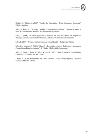 INVENTÁRIOS
ORDEM DOS CONTABILISTAS CERTIFICADOS
183
	 	
182	
	
7. CONCLUS
Pretendeu-se com este trabalho abordar o tema dos inventários para efeitos contabilísticos
e fiscais, mais propriamente a problemática do seu reconhecimento e mensuração, assim
como cobrir os principais aspetos fiscais relacionados com os mesmos.
O Contabilista Certificado, numa base diária, vê-se confrontado com a maioria das
situações relacionadas com os inventários. Pelo que um dos principais objetivos deste
trabalho é o de munir o Contabilista Certificado com uma ferramenta que lhe permita,
sempre que necessite, consultar qualquer situação relacionada com este tema.
Tal como pode ter sido observado ao longo deste manual, antes da apresentação e
divulgação dos aspetos relativos aos inventários, de acordo com o normativo da
contabilidade financeira, uma entidade terá de ter um trabalho que pode ir desde o
controlo, às contagens e à elaboração de vários tipos de cálculos e mapas. Pretendeu-se
também neste trabalho abordar esses aspetos.
Assim, este manual, iniciou com a definição de inventários para efeitos contabilísticos, tal
como as normas de contabilidade o prescrevem, das principais contas e sua
movimentação. Uma parte significativa do trabalho diz respeito ao tratamento
contabilístico e fiscal das diferentes operações com os inventários, que vão desde a
compra e venda, passando pelas ofertas, quebras, sobras, sinistros, etc. tal como referido,
espera-se que para o Contabilista Certificado seja fácil a qualquer momento poder
consultar a descrição destas operações neste manual e resolver as questões que lhe são
colocadas no seu dia-a-dia.
Por outro lado não foram descurados os aspetos relativos à mensuração, apresentando as
principais técnicas e fórmulas de custeio prescritas no normativo e dando exemplos da
sua aplicação prática.
A definição dos sistemas de inventário e obrigação para algumas categorias de empresas
da aplicação do sistema de inventário permanente, tal como concebido atualmente
também foi abordada.
 