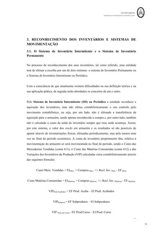 INVENTÁRIOS
ORDEM DOS CONTABILISTAS CERTIFICADOS
19
	 	
19	
	
3. RECONHECIMENTO DOS INVENTÁRIOS E SISTEMAS DE
MOVIMENTAÇÃO
3.1. O Sistema de Inventário Intermitente e o Sistema de Inventário
Permanente
No processo de reconhecimento dos seus inventários, tal como referido, uma entidade
terá de efetuar a escolha por um de dois sistemas: o sistema de Inventário Permanente ou
o Sistema de Inventário Intermitente ou Periódico.
Com a consciência de que atualmente existem dificuldades na sua definição teórica e na
sua aplicação prática, de seguida serão abordados os conceitos de um e outro.
Pelo Sistema de Inventário Intermitente (SII) ou Periódico a entidade reconhece a
aquisição dos inventários, mas não efetua contabilisticamente o seu controlo pelo
movimento contabilístico, ou seja, por um lado, não é efetuada a transferência da
aquisição para o armazém, sendo apenas reconhecida a compra e, por outro lado, também
não é calculado o custo da saída do inventário sempre que essa saída aconteça. Assim,
por este sistema, o valor dos stocks em armazém e os resultados só são possíveis de
apurar através de inventariações físicas, efetuadas periodicamente, mas pelo menos uma
vez no final do período económico. A conta de inventário propriamente dita, relativa à
movimentação do armazém só será movimentada no final do período, sendo o Custo das
Mercadorias Vendidas (conta 611), o Custo das Matérias Consumidas (conta 612) e das
Variações dos Inventários da Produção (VIP) calculadas extra contabilisticamente através
das seguintes fórmulas:
Custo Merc. Vendidas = EIMerc. + Compras Merc. +/- Recl. Inv. Merc - EF Merc
Custo Matérias Consumidas = EIMatérias + Compras Matérias. +/- Recl. Inv. Matérias - EF Matérias
VIPProd Acabados = EF Prod. Acaba – EI Prod. Acabados
VIPSubprod = EF Subprodutos – EI Subprodutos
VIP Prod em Curso = EF Prod.Curso – EI Prod. Curso
 