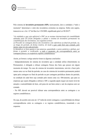 INVENTÁRIOS
ORDEM DOS CONTABILISTAS CERTIFICADOS
20
	 	
20	
	
Pelo sistema de inventário permanente (SIP), teoricamente, deve a entidade a “todo o
momento” determinar o valor dos inventários existentes na empresa. Sobre este aspeto,
transcreve-se o Art. 12º do Dec-Lei 158/2009, republicado pela Lei 98/20156
:
“As entidades a que seja aplicável o SNC ou as normas internacionais de contabilidade
adotadas pela UE ficam obrigadas a adotar o sistema de inventário permanente na
contabilização dos inventários, nos seguintes termos.
a) Proceder às contagens físicas dos inventários com referência ao final do período, ou,
ao longo do período, de forma rotativa, de modo a que cada bem seja contado, pelo
menos, uma vez em cada período;
b) Identificar os bens quanto à sua natureza, quantidade e custos unitários e globais, por
forma a permitir a verificação, a todo o momento, da correspondência entre as
contagens físicas e os respetivos registos contabilísticos.”
Assim, ao lermos o artigo anterior tiram-se algumas conclusões:
- Independentemente do sistema de inventário que a entidade utilize (Intermitente ou
Permanente), é obrigada a efetuar contagens físicas dos bens que possui em algum
momento de tempo. No caso do sistema de inventário intermitente, terá de o fazer pelo
menos uma vez no final do período, no caso do sistema de inventário permanente poderá
optar pela contagem no final do período ou por contagens periódicas dentro do período,
na condição de cada bem seja contado pelo menos uma vez. Obviamente, que para as
empresas que sejam obrigadas a utilizar o SIP, a segunda opção requer um maior nível de
atenção e rastreabilidade do bem, sob pena de um bem entrar e sair da empresa sem ser
contado.
- No SIP, deverá ser possível efetuar uma correspondência entre as contagens e os
registos contabilísticos.
Ou seja, de acordo com este art. 12º terão de existir contagens e a possibilidade de efetuar
correspondências entre as contagens e os registos contabilísticos, resumindo e em
esquema:
																																																													
6
	Sublinhado	nosso	
 