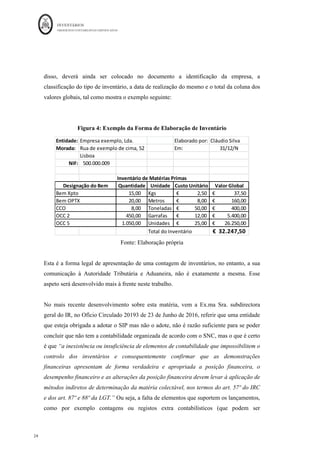 INVENTÁRIOS
ORDEM DOS CONTABILISTAS CERTIFICADOS
24
	 	
24	
	
disso, deverá ainda ser colocado no documento a identificação da empresa, a
classificação do tipo de inventário, a data de realização do mesmo e o total da coluna dos
valores globais, tal como mostra o exemplo seguinte:
Figura 4: Exemplo da Forma de Elaboração de Inventário
Fonte: Elaboração própria
Esta é a forma legal de apresentação de uma contagem de inventários, no entanto, a sua
comunicação à Autoridade Tributária e Aduaneira, não é exatamente a mesma. Esse
aspeto será desenvolvido mais à frente neste trabalho.
No mais recente desenvolvimento sobre esta matéria, vem a Ex.ma Sra. subdirectora
geral do IR, no Ofício Circulado 20193 de 23 de Junho de 2016, referir que uma entidade
que esteja obrigada a adotar o SIP mas não o adote, não é razão suficiente para se poder
concluir que não tem a contabilidade organizada de acordo com o SNC, mas o que é certo
é que “a inexistência ou insuficiência de elementos de contabilidade que impossibilitem o
controlo dos inventários e consequentemente confirmar que as demonstrações
financeiras apresentam de forma verdadeira e apropriada a posição financeira, o
desempenho financeiro e as alterações da posição financeira devem levar à aplicação de
métodos indiretos de determinação da matéria colectável, nos termos do art. 57º do IRC
e dos art. 87º e 88º da LGT.” Ou seja, a falta de elementos que suportem os lançamentos,
como por exemplo contagens ou registos extra contabilísticos (que podem ser
Entidade: Empresa	exemplo,	Lda. Elaborado	por: Cláudio	Silva
Morada:	 Rua	de	exemplo	de	cima,	52 Em: 31/12/N
Lisboa
NIF: 500.000.009	
		
Inventário	de	Matérias	Primas	
Quantidade Unidade Custo	Unitário Valor	Global
15,00	
									 Kgs 2,50
€																	 37,50
€																		
20,00	
									 Metros 8,00
€																	 160,00
€															
8,00	
												 Toneladas 50,00
€															 400,00
€															
450,00	
							 Garrafas 12,00
€															 5.400,00
€												
1.050,00	
			 Unidades 25,00
€															 26.250,00
€									
Total	do	Inventário 32.247,50
€		
Designação	do	Bem
Bem	Xpto
Bem	OPTX
CCO
OCC	2
OCC	5
 