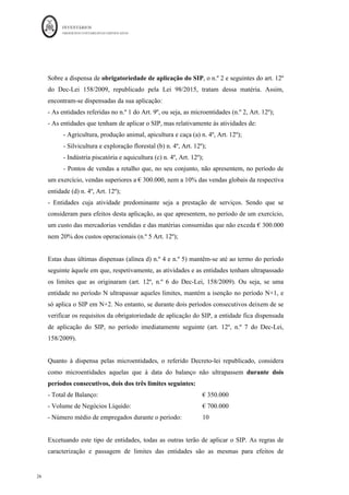INVENTÁRIOS
ORDEM DOS CONTABILISTAS CERTIFICADOS
26
	 	
26	
	
Sobre a dispensa de obrigatoriedade de aplicação do SIP, o n.º 2 e seguintes do art. 12º
do Dec-Lei 158/2009, republicado pela Lei 98/2015, tratam dessa matéria. Assim,
encontram-se dispensadas da sua aplicação:
- As entidades referidas no n.º 1 do Art. 9º, ou seja, as microentidades (n.º 2, Art. 12º);
- As entidades que tenham de aplicar o SIP, mas relativamente às atividades de:
- Agricultura, produção animal, apicultura e caça (a) n. 4º, Art. 12º);
- Silvicultura e exploração florestal (b) n. 4º, Art. 12º);
- Indústria piscatória e aquicultura (c) n. 4º, Art. 12º);
- Pontos de vendas a retalho que, no seu conjunto, não apresentem, no período de
um exercício, vendas superiores a € 300.000, nem a 10% das vendas globais da respectiva
entidade (d) n. 4º, Art. 12º);
- Entidades cuja atividade predominante seja a prestação de serviços. Sendo que se
consideram para efeitos desta aplicação, as que apresentem, no período de um exercício,
um custo das mercadorias vendidas e das matérias consumidas que não exceda € 300.000
nem 20% dos custos operacionais (n.º 5 Art. 12º);
Estas duas últimas dispensas (alínea d) n.º 4 e n.º 5) mantêm-se até ao termo do período
seguinte àquele em que, respetivamente, as atividades e as entidades tenham ultrapassado
os limites que as originaram (art. 12º, n.º 6 do Dec-Lei, 158/2009). Ou seja, se uma
entidade no período N ultrapassar aqueles limites, mantém a isenção no período N+1, e
só aplica o SIP em N+2. No entanto, se durante dois períodos consecutivos deixem de se
verificar os requisitos da obrigatoriedade de aplicação do SIP, a entidade fica dispensada
de aplicação do SIP, no período imediatamente seguinte (art. 12º, n.º 7 do Dec-Lei,
158/2009).
Quanto à dispensa pelas microentidades, o referido Decreto-lei republicado, considera
como microentidades aquelas que à data do balanço não ultrapassem durante dois
períodos consecutivos, dois dos três limites seguintes:
- Total de Balanço: € 350.000
- Volume de Negócios Líquido: € 700.000
- Número médio de empregados durante o período: 10
Excetuando este tipo de entidades, todas as outras terão de aplicar o SIP. As regras de
caracterização e passagem de limites das entidades são as mesmas para efeitos de
 