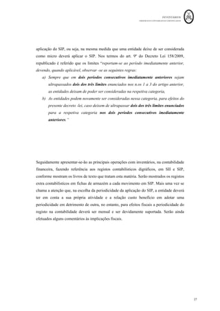 INVENTÁRIOS
ORDEM DOS CONTABILISTAS CERTIFICADOS
27
	 	
27	
	
aplicação do SIP, ou seja, na mesma medida que uma entidade deixe de ser considerada
como micro deverá aplicar o SIP. Nos termos do art. 9º do Decreto Lei 158/2009,
republicado é referido que os limites “reportam-se ao período imediatamente anterior,
devendo, quando aplicável, observar -se as seguintes regras:
a) Sempre que em dois períodos consecutivos imediatamente anteriores sejam
ultrapassados dois dos três limites enunciados nos n.os 1 a 3 do artigo anterior,
as entidades deixam de poder ser consideradas na respetiva categoria,
b) As entidades podem novamente ser consideradas nessa categoria, para efeitos do
presente decreto -lei, caso deixem de ultrapassar dois dos três limites enunciados
para a respetiva categoria nos dois períodos consecutivos imediatamente
anteriores.”
Seguidamente apresentar-se-ão as principais operações com inventários, na contabilidade
financeira, fazendo referência aos registos contabilísticos digráficos, em SII e SIP,
conforme mostram os livros de texto que tratam esta matéria. Serão mostrados os registos
extra contabilísticos em fichas de armazém a cada movimento em SIP. Mais uma vez se
chama a atenção que, na escolha da periodicidade da aplicação do SIP, a entidade deverá
ter em conta a sua própria atividade e a relação custo benefício em adotar uma
periodicidade em detrimento de outra, no entanto, para efeitos fiscais a periodicidade do
registo na contabilidade deverá ser mensal e ser devidamente suportada. Serão ainda
efetuados alguns comentários às implicações fiscais.
 
