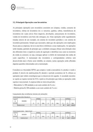INVENTÁRIOS
ORDEM DOS CONTABILISTAS CERTIFICADOS
28
	 	
28	
	
3.2. Principais Operações com Inventários
As principais operações com inventários consistem em compras, vendas, consumo de
inventários, ofertas de inventários de e a terceiros, quebras, sobras, transferências de
inventários de e para ativos fixos tangíveis, devoluções, autoconsumo de inventários,
vendas de inventários com bens não entregues, etc. Estas operações serão seguidamente
tratadas através de um exemplo, em sistema de inventário periódico e em sistema de
inventário permanente. Sempre que necessário, dado que são operações com implicações
fiscais para as empresas, far-se-á uma breve referência a essas implicações. As operações
serão tratadas, partindo do princípio que a entidade consegue efetuar uma distinção clara
dos diferentes lotes e respetivos custos de aquisição e identificar esse custo no momento
da venda ou consumo, ou seja, consegue aplicar o critério de mensuração das saídas do
custo específico. A mensuração dos inventários e correspondentes critérios será
desenvolvida mais à frente neste trabalho, no entanto, nestas operações serão afloradas
algumas questões relacionadas com a mensuração.
Considere-se a Sociedade XPTO, que compra e vende a mercadoria A e produz e vende o
produto Z através da matéria-prima B, durante o período económico de N, efetuou as
operações (por ordem cronológica) que se descrevem de seguida. A sociedade encontra-
se sujeita ao regime normal do IVA e parte-se do princípio que todas as operações estão
sujeitas à taxa normal. A empresa tinha no início do período:
- Mercadoria A, 500 unidades a um custo unitário de 8 u.m.s
- Matéria-prima B, 500 unidades a um custo unitário de 5 u.m.s
Lançamento das existências iniciais em armazém:
Ficha	de	Armazém	do	Bem:	Mercadoria	A
Q C1 Valor Q C1 Valor Q C1 Valor
Existência	Inicial 500	
											 8,00	€
						 4.000,00	€
				
Data/Nº	
da	
operação
DESCRIÇÃO
ENTRADAS SAÍDAS EXISTÊNCIAS
Ficha	de	Armazém	do	Bem:						Matéria	Prima	B
Q C1 Valor Q C1 Valor Q C1 Valor
Existência	Inicial 500 5,00	€
						 2.500,00	€
				
Data/Nº	
da	
operação
DESCRIÇÃO
ENTRADAS SAÍDAS EXISTÊNCIAS
 