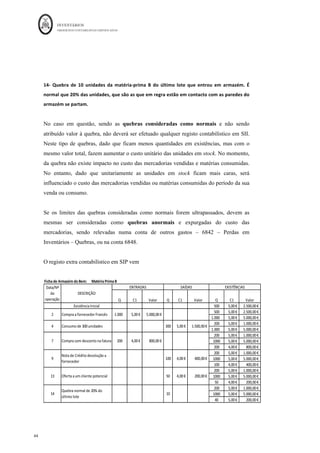 INVENTÁRIOS
ORDEM DOS CONTABILISTAS CERTIFICADOS
40
	 	
40	
	
11 - Destruição das 100 unidades devolvidas da Mercadoria A, por se encontrarem
obsoletas. A política acordada com o fornecedor não permite a sua devolução.
Conta Descrição da Conta Débito Crédito Cálculos
6848
/6842 	 Perdas	em	Invent.	Outras	Per	 									800,00	€		 		 100*8	
382	 Recla.	Invent.	-	Mercadorias	 		 									800,00	€		
	
		 		 		 		
	
		 		 		 		
	
Nesta operação realça-se a presunção estabelecida no art.º 86 do CIVA, que, no caso da
entidade não pretender liquidar o IVA, terá de a ilidir. O referido art. 86 º do CIVA refere
que “salvo prova em contrário, presumem-se adquiridos os bens que se encontrem em
qualquer dos locais em que o sujeito passivo exerce a sua actividade e presumem-se
transmitidos os bens adquiridos, importados ou produzidos que se não encontrem em
qualquer desses locais.”
Ou seja, os bens que não se encontrem nos locais em que a entidade exerce a atividade,
ao se presumirem como transmitidos, terão de liquidar o IVA. Assim, apesar de não
existir qualquer obrigação legal de o fazer, a entidade terá interesse de comunicar à AT
previamente a data, hora e local da destruição dos bens, identificando os produtos
abatidos, no sentido de evitar “constrangimentos fiscais”. Este é o entendimento da
direção dos Serviços do IVA, referido no Ofício Circulado n.º 32 264 de 24/10/1986, e da
informação vinculativa n.º 2995 de 30/03/2012.
Esta comunicação deverá ser efetuada com a devida antecedência, sugere-se 15 ou mais
dias, para que a AT, se assim o desejar, deslocar um agente para fiscalizar o ato. Como o
objetivo da comunicação é fazer a entidade munir-se de prova da destruição ou abate,
quando não for possível efetuar antecipadamente a comunicação à AT, deve a entidade
efetuar uma lista dos bens destruídos, indicando a hora, data e local onde isso acontecerá
e ser essa lista assinada por, pelo menos, duas testemunhas. No caso dos bens serem
entregues a uma entidade especializada na sua destruição, a prova poderá ser efetuada
pelos documentos comprovativos de entrega dos bens a essa entidade.
Em caso de inventário permanente, para além das operações anteriores, mais uma vez,
existe a necessidade do registo extra contabilístico e correção da conta de inventários.
 