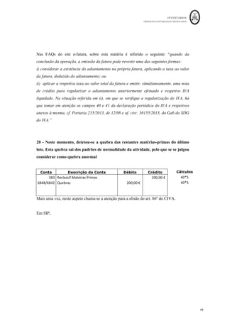 INVENTÁRIOS
ORDEM DOS CONTABILISTAS CERTIFICADOS
45
	 	
45	
	
15 - Uma inundação atingiu o local onde estavam armazenadas as unidades mais
antigas da mercadoria A, destruindo-as todas. Estas mercadorias estão cobertas
pelo seguro. A participação foi efetuada de imediato à companhia que garantiu a
indemnização.
Conta Descrição da Conta Débito Crédito Cálculos
6841	 Perdas	em	Inv.	Sinistros	 					4.000,00	€		
	
400*10	
382	 Recla.	Invent.	-	Mercadorias	 		 					4.000,00	€		
	
278	 Outros	devedores	 					4.000,00	€		
	
	
7841	 Ganhos	em	Inv.	Sinistros	 		 					4.000,00	€		
	
Mais uma vez, a entidade deverá estar documentada para evitar constrangimentos fiscais,
no sentido de ilidir a presunção do art. 86º do CIVA, nomeadamente com os documentos
relacionados com o processo de indemnização do seguro.
Em SIP, para além do movimento anterior, vem:
Ficha	de	Armazém	do	Bem:	Mercadoria	A
Q C1 Valor Q C1 Valor Q C1 Valor
Existência	Inicial 500	
					 8,00	€
				 4.000,00	€
				
500	
					 8,00	€
				 4.000,00	€
				
1.000	
	 10,0	
				 10.000,00	€
	
1.000	
	 10,00	€
	 10.000,00	€
	
1.000	
	 10,00	€
	 10.000,00	€
	
100	
					 10,00	€
	 1.000,00	€
				
500 10,00	€
	 5.000,00	€
				 500	
					 10,00	€
	 5.000,00	€
				
100 10,00	€
	 1.000,00	€
				
500	
					 10,00	€
	 5.000,00	€
				
2.000	
	 8,00	€
				 16.000,00	€
	
500	
					 10,00	€
	 5.000,00	€
				
2.000	
	 8,00	€
				 16.000,00	€
	
100	
					 8,00	€
				 800,00	€
							
500	
					 10,00	€
	 5.000,00	€
				
2.000	
	 8,00	€
				 16.000,00	€
	
400	
					 10,00	€
	 4.000,00	€
				
2.000	
	 8,00	€
				 16.000,00	€
	
2.000	
	 8,00	€
				 16.000,00	€
	
Venda	a	Cliente	Angolano
800,00	€
							
10 Devolução	de	Cliente 100	
					 8,00	€
				 800,00	€
							
15 10,00	€
	 4.000,00	€
				
EXISTÊNCIAS
1.000	
	 10,00	€
	
Compra	a	Fornecedor	Nacional
1 10.000,00	€
	
6
Data/Nº	
da	
operação
DESCRIÇÃO
ENTRADAS SAÍDAS
100 10,00	€
	 1.000,00	€
				
11
Destruição		das	unidades	
Devolvidas
100 8,00	€
				
3 Venda	a	cliente	nacional 500 8,00	€
				 4.000,00	€
				
5 Compra	com	desconto	de	pp. 100	
					 10,00	€
	 1.000,00	€
				
8 Importação	dos	EUA 8,00	€
				 16.000,00	€
	
Sinistro	do	lote	mais	antigo
12 Oferta	a	IPSS
2.000	
	
400
 