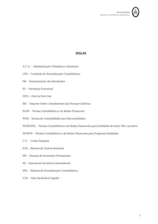 INVENTÁRIOS
ORDEM DOS CONTABILISTAS CERTIFICADOS
5
SIGLAS
A.T.A. – Administração Tributária e Aduaneira
CNC – Comissão de Normalização Contabilística
DR – Demonstração dos Resultados
EC – Estrutura Concetual
FIFO – First In First Out
IRC – Imposto Sobre o Rendimento das Pessoas Coletivas
NCRF – Norma Contabilística e de Relato Financeiro
NCM – Norma de Contabilidade para Microentidades
NCRFESNL – Norma Contabilística e de Relato Financeiro para Entidades do Setor Não Lucrativo
NCRFPE – Norma Contabilística e de Relato Financeiro para Pequenas Entidades
U.E. – União Europeia
SCR – Sistema de Custeio Racional
SIP – Sistema de Inventário Permanente
SII – Sistema de Inventário Intermitente
SNC – Sistema de Normalização Contabilística
VLR – Valor Realizável Líquido
 