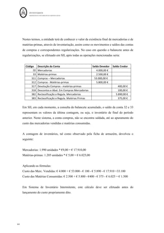 INVENTÁRIOS
ORDEM DOS CONTABILISTAS CERTIFICADOS
60
	 	
60	
	
Conta Descrição da Conta Débito Crédito
32	 Mercadorias	 		 											70,00	€		
382	 Reclassifica.	E	regulariza.	Inv	Matérias	Primas	 												70,00	€		 		
		 		 		 		
		 		 		 		
27 - Após contagem física no final do ano, nas mercadorias encontra-se em falta 10
unidades do lote existente. Nas matérias-primas existe a sobra de 5 unidades do
último lote.
Conta Descrição da Conta Débito Crédito Cálculos	
383	 Recla.	Invent.	-	MP	 											25,00	€		 		 5*€5,00	
7842	 Ganhos	em	Invent.	Sobras	 		 											25,00	€		
	
6842	 Perdas	em	invent-	Quebras	 											90,00	€		 		 10*€9,00	
382	 Recla.	Invent.	-	Mercadorias	 		 											90,00	€		
	
		 		 		 		
	
A identificação das quebras ou sobras só poderá ser efetuada comparando os registos
contabilísticos ou extra contabilísticos com as contagens, pelo que esta identificação em
sistema de inventário intermitente pode não ser possível de se efetuar.
Em SIP, vem, para as mercadorias,
 