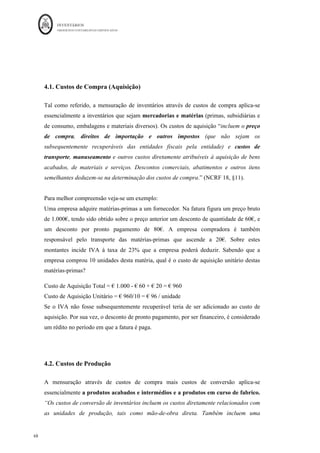 INVENTÁRIOS
ORDEM DOS CONTABILISTAS CERTIFICADOS
64
	 	
64	
	
Nestes termos, a entidade terá de conhecer o valor da existência final de mercadorias e de
matérias-primas, através de inventariação, assim como os movimentos e saldos das contas
de compras e correspondentes regularizações. No caso em questão o balancete antes de
regularizações, se efetuado em SII, após todas as operações mencionadas seria:
Código		 Descrição	da	Conta	 Saldo	Devedor	 Saldo	Credor	
32
	 Mercadorias	 						4.000,00	€		
	
33	 Matérias-primas	 						2.500,00	€		
	
311	 Compras	–	Mercadorias	 			53.000,00	€		
	
312	 Compras	-	Matérias-primas	 						5.800,00	€		
	
317	 Devolução	Compras	-	matérias-primas	
	
								400,00	€		
318	 Descontos	e	Abat.	Em	Compras	Mercadorias	
	
								100,00	€		
382	 Reclassificação	e	Regula.	Mercadorias	
	
					5.890,00	€		
383	 Reclassificação	e	Regula.	Matérias	Primas	
	
								375,00	€		
Em SII, em cada momento, a consulta do balancete acumulado, o saldo da conta 32 e 33
representam os valores da última contagem, ou seja, o inventário de final do período
anterior. Neste sistema, a conta compras, não se encontra saldada, até ao apuramento do
custo das mercadorias vendidas e matérias consumidas.
A contagem de inventários, tal como observado pela ficha de armazém, devolveu o
seguinte:
Mercadorias: 1.990 unidades * €9,00 = € 17.910,00
Matérias-primas: 1.205 unidades * € 5,00 = € 6.025,00
Aplicando as fórmulas:
Custo das Merc. Vendidas: € 4.000 + € 53.000 - € 100 - € 5.890 - € 17.910 =33.100
Custo das Matérias Consumidas: € 2.500 + € 5.800 - €400 - € 375 - € 6.025 = € 1.500
Em Sistema de Inventário Intermitente, este cálculo deve ser efetuado antes do
lançamento do custo propriamente dito.
 