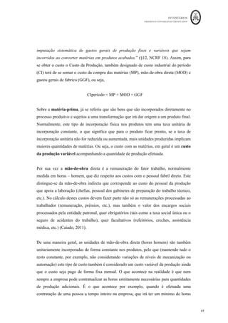 INVENTÁRIOS
ORDEM DOS CONTABILISTAS CERTIFICADOS
65
	 	
65	
	
Pelo custo das mercadorias vendidas vem:
Conta Descrição da Conta Débito Crédito
311
	 Compras	–	Mercadorias	 		 			53.000,00	€		
318	 Descontos	e	Abat.	Em	Compras	Mercadorias	 									100,00	€		 		
382	 Reclassificação	e	Regula.	Mercadorias	 					5.890,00	€		 		
32	 Mercadorias	 			52.900,00	€		 		
32	 Mercadorias	 		 					5.890,00	€		
32	 Mercadorias	 		 			33.100,00	€		
611	 C;=o	das	Mercadorias	Vendidas	 			33.100,00	€		 		
Após este lançamento, o saldo da conta 32 irá refletir o valor da existência final de
mercadorias.
Pelo custo das matérias consumidas:
Conta Descrição da Conta Débito Crédito
312	 Compras	-	Matérias	Primas	 		 					5.800,00	€		
317	 Devoluções	de	compras	–	MP	 									400,00	€		 		
383	 Reclassificação	e	Regula.	MP	 									375,00	€		 		
33	 Matérias	Primas	 					5.400,00	€		 		
33	 Matérias	Primas	 		 									375,00	€		
33	 Matérias	Primas	 		 					1.500,00	€		
612	 Custo	das	Matérias	consumidas	 					1.500,00	€		 		
Após este lançamento, na consulta do balancete acumulado, o saldo da conta 33
corresponderá ao saldo final correspondente ao inventário de matérias-primas. A conta
compras e a conta de reclassificação e regularização de inventários encontram-se
saldadas.
- Em Sistema de Inventário Permanente
Neste sistema, as contas de mercadorias, 32, e de matérias-primas 33, devem refletir em
cada movimento o valor existente em armazém. Assim, as operações com inventários em
SIP, em cada lançamento obrigam a que se efetuem os lançamentos do saldo da conta
Compras (de mercadorias e de matérias primas) e das contas de Reclassificação e
Regularização de Inventários, que se devem encontrar sempre saldadas após os
movimentos em causa. Pelo que em SIP, o balancete já reflete o Custo das Mercadorias
Vendidas e das Matérias Consumidas:
 