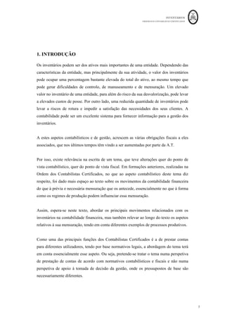 INVENTÁRIOS
ORDEM DOS CONTABILISTAS CERTIFICADOS
7
	 	
7	
	
1. INTRODUÇÃO
Os inventários podem ser dos ativos mais importantes de uma entidade. Dependendo das
características da entidade, mas principalmente da sua atividade, o valor dos inventários
pode ocupar uma percentagem bastante elevada do total do ativo, ao mesmo tempo que
pode gerar dificuldades de controlo, de manuseamento e de mensuração. Um elevado
valor no inventário de uma entidade, para além do risco da sua desvalorização, pode levar
a elevados custos de posse. Por outro lado, uma reduzida quantidade de inventários pode
levar a riscos de rotura e impedir a satisfação das necessidades dos seus clientes. A
contabilidade pode ser um excelente sistema para fornecer informação para a gestão dos
inventários.
A estes aspetos contabilísticos e de gestão, acrescem as várias obrigações fiscais a eles
associados, que nos últimos tempos têm vindo a ser aumentadas por parte da A.T.
Por isso, existe relevância na escrita de um tema, que teve alterações quer do ponto de
vista contabilístico, quer do ponto de vista fiscal. Em formações anteriores, realizadas na
Ordem dos Contabilistas Certificados, no que ao aspeto contabilístico deste tema diz
respeito, foi dado mais espaço ao texto sobre os movimentos da contabilidade financeira
do que à prévia e necessária mensuração que os antecede, essencialmente no que à forma
como os regimes de produção podem influenciar essa mensuração.
Assim, espera-se neste texto, abordar os principais movimentos relacionados com os
inventários na contabilidade financeira, mas também relevar ao longo do texto os aspetos
relativos à sua mensuração, tendo em conta diferentes exemplos de processos produtivos.
Como uma das principais funções dos Contabilistas Certificados é a de prestar contas
para diferentes utilizadores, tendo por base normativos legais, a abordagem do tema terá
em conta essencialmente esse aspeto. Ou seja, pretende-se tratar o tema numa perspetiva
de prestação de contas de acordo com normativos contabilísticos e fiscais e não numa
perspetiva de apoio à tomada de decisão da gestão, onde os pressupostos de base são
necessariamente diferentes.
 
