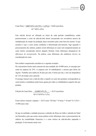 INVENTÁRIOS
ORDEM DOS CONTABILISTAS CERTIFICADOS
67
	 	
67	
	
4. MENSURAÇÃO DE INVENTÁRIOS
A mensuração dos inventários é tratada de forma semelhante pelos diferentes níveis de
normalização do SNC, pelo que a sua aplicação é semelhante para os diferentes tipos de
categorias de entidades. Logo, tal como referido anteriormente, seguir-se-á
essencialmente a NCRF 18 nesta matéria. De acordo com a mesma, a mensuração inicial
faz-se pelo custo de aquisição ou de produção e a mensuração subsequente “pelo
custo ou valor realizável líquido, dos dois o mais baixo” (NRCF 18, § 9).
Portanto, a análise da mensuração dos inventários terá de ser efetuada em dois sentidos:
custo e valor realizável líquido. No que ao custo diz respeito, o § 10, da NCRF 18,
considera que “o custo dos inventários deve incluir todos os custos de compra ou
aquisição, custos de conversão e outros custos incorridos para colocar os inventários no
seu local e na sua condição atuais.” No entanto, este custo tem de ser atribuído aos
inventários em momentos distintos: nas entradas e nas saídas (inicialmente e
subsequentemente). Sendo que os critérios de mensuração (valorimetria) que são
aplicados às saídas de inventários num determinado período, são os mesmos que se
aplicam às existências finais desse período. A seguinte figura resume a utilização do
critério do custo na mensuração dos inventários:
Figura 6: O Custo na Mensuração dos Inventários.
Fonte: Elaboração própria com base na NCRF 18
Mensuração	de	Inventários	pelo	custo
Inicial S?@equente
Custos	de	Compra	
(aquisição)
Custos	de	Conversão Técnicas	para	a	
Mensuração	
FABClas	de	Custeio
Custo	Específico
FIFO	ou
Custo	Médio	
Ponderado
Custo	
Padrão
Método	
do	Retalho
Outros	Custos
 
