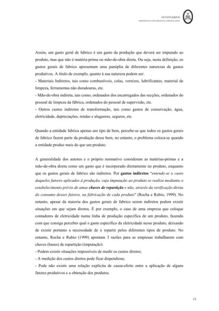 INVENTÁRIOS
ORDEM DOS CONTABILISTAS CERTIFICADOS
69
	 	
69	
	
imputação sistemática de gastos gerais de produção fixos e variáveis que sejam
incorridos ao converter matérias em produtos acabados.” (§12, NCRF 18). Assim, para
se obter o custo o Custo da Produção, também designado de custo industrial do período
(CI) terá de se somar o custo da compra das matérias (MP), mão-de-obra direta (MOD) e
gastos gerais de fabrico (GGF), ou seja,
CIperíodo = MP + MOD + GGF
Sobre a matéria-prima, já se referiu que são bens que são incorporados diretamente no
processo produtivo e sujeitos a uma transformação que irá dar origem a um produto final.
Normalmente, este tipo de incorporação física nos produtos tem uma taxa unitária de
incorporação constante, o que significa que para o produto ficar pronto, se a taxa de
incorporação unitária não for reduzida ou aumentada, mais unidades produzidas implicam
maiores quantidades de matérias. Ou seja, o custo com as matérias, em geral é um custo
da produção variável acompanhando a quantidade de produção efetuada.
Por sua vez a mão-de-obra direta é a remuneração do fator trabalho, normalmente
medida em horas – homem, que diz respeito aos custos com o pessoal fabril direto. Este
distingue-se da mão-de-obra indireta que corresponde ao custo do pessoal da produção
que apoia a laboração (chefias, pessoal dos gabinetes de preparação do trabalho técnico,
etc.). No cálculo destes custos devem fazer parte não só as remunerações processadas ao
trabalhador (remuneração, prémios, etc.), mas também o valor dos encargos sociais
processados pela entidade patronal, quer obrigatórios (tais como a taxa social única ou o
seguro de acidentes do trabalho), quer facultativos (refeitórios, creches, assistência
médica, etc.) (Caiado, 2011).
De uma maneira geral, as unidades de mão-de-obra direta (horas homem) são também
unitariamente incorporadas de forma constante nos produtos, pelo que (mantendo tudo o
resto constante, por exemplo, não considerando variações de níveis de mecanização ou
automação) este tipo de custo também é considerado um custo variável da produção ainda
que o custo seja pago de forma fixa mensal. O que acontece na realidade é que nem
sempre a empresa pode contratualizar as horas estritamente necessárias para quantidades
de produção adicionais. É o que acontece por exemplo, quando é efetuada uma
contratação de uma pessoa a tempo inteiro na empresa, que irá ter um mínimo de horas
 