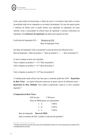 INVENTÁRIOS
ORDEM DOS CONTABILISTAS CERTIFICADOS
70
	 	
7.	
	
trabalhadas. Ou seja, na prática este tipo de custo variável, varia em “degraus”. Veja-se o
esquema seguinte relativo à variabilidade deste tipo de custo:
Figura 7: A variabilidade da mão-de-obra direta
Fonte: Elaboração própria
O cálculo do custo hora, deverá ser calculado através da seguinte fórmula:
Custo Hora =
Para melhor compreensão considere-se um recibo de um colaborador com um
vencimento bruto de 1.000 euros/mês, sujeito aos seguintes descontos:
- 11% para segurança social: 110 euros
- 10% de IRS: 100 euros
Vencimento Liquido 790 euros
Os encargos patronais são 23,75% para a segurança social e 1,25% para o seguro. A
pessoa em causa, anualmente trabalha 45 semanas uteis, 40 horas por semana. Por dia
existe 10% do tempo de trabalho que é perdido. O custo hora vem calculado da seguinte
forma:
ano
ao
s
Trabalhada
Horas
Nº
Ano
Total
Custo
 