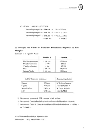 INVENTÁRIOS
ORDEM DOS CONTABILISTAS CERTIFICADOS
71
	 	
71	
	
Custo Hora = 1000*14*(1+(23,75% + 1,25%)) = 10,80 euros/hora
45 * 40*(1-10%)
Este cálculo deverá ser efetuado no início de cada período contabilístico, sendo
posteriormente o custo da mão-de-obra direta incorporado nos inventários através da
multiplicação do tempo de produção desse inventário pelo custo hora do mesmo. O que
acontece é que o custo nestas condições é determinado previamente, logo aquando o
processamento dos salários, podem existir diferenças no custo real comparativamente ao
custo teórico incorporado através daquela fórmula. Estas diferenças designam-se de
diferenças de incorporação. Na prática, estas diferenças são autênticos desvios na
consideração do custo.
Para melhor compreensão considere-se o seguinte exemplo:
Os vencimentos brutos totais mensais de uma entidade são 10.000 euros, os encargos por
conta da empresa de 25%. A empresa tem 10 trabalhadores e encerra para férias em
Agosto. Trabalha uma média de 20 dias por mês, 8 horas por dia, e tem um desperdício
de 7,5% do tempo com o pessoal.
O encargo mensal com a mão-de-obra a repartir ao custo dos produtos corresponderá ao
custo horário a multiplicar pelas horas gastas por todos os trabalhadores naquele mês por
produto.
Cálculo do Custo Hora: __10.000*14*1,25___ = 10,75 euros/hora
10*11*20*8*(1-7,5%)
Custo teórico mensal a imputar = 10,75 euros *20 dias * 8 horas * 10 trab *(1-7,5%) =
15.909 euros /mês
Só que na realidade a entidade processa o subsídio de férias em Julho e subsídio de Natal
em Dezembro, pelo que nestes meses podem existir diferenças entre o processamento de
salários da contabilidade financeira e o custo teórico de mão-de-obra imputado à
produção. O movimento anual vem:
 