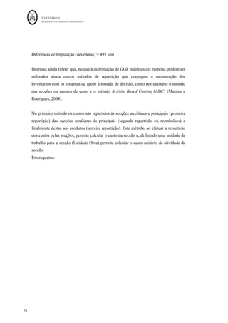 INVENTÁRIOS
ORDEM DOS CONTABILISTAS CERTIFICADOS
74
	 	
74	
	
Assim, para efeitos de mensuração, o objeto do custo é o inventário, logo todos os custos
da produção terão de ser imputados ao inventário da produção. No caso dos gastos gerais
e indiretos de fabrico para se poder efetuar essa repartição ou imputação, tal como
referido, existe a necessidade de utilizar bases de repartição e calcular coeficientes de
imputação. Os coeficientes de imputação são dados pela seguinte divisão:
Coeficiente de Imputação (CI) = Montante de GGF
Base de Imputação Total
Esta Base de Imputação Total, corresponde à soma das bases dos diferentes bens:
Base de Imputação = Base do produto 1 + Base do produto 2 + … + Base do produto N
O valor a imputar ao bem será calculado:
Valor a imputar ao produto 1 = CI * Base do produto 1
Valor a Imputar ao produto 2 = CI * Base do produto 2
…
Valor a Imputar ao produto N = CI* base do produto N
A entidade pode ainda utilizar uma base para o montante global dos GGF – Repartição
de Base Única – ou repartir diferentes naturezas de gastos através de diferentes bases –
Repartição de Base Múltipla. Para melhor compreensão vejam-se os dois exemplos
seguintes:8
1) Imputação de Base Única:
GGF do mês 3 780 euros
Horas de MOD gastas em cada produto:
» A 5 000 h
» B 4 950 h
» C 5 050 h
Base de imputação Horas de MOD
Qual o montante de GGF a atribuir a cada um dos produtos?
																																																													
8
	Exemplo	retirado	dos	acetatos	das	aulas	de	Contabilidade	Analítica	da	U.M.	preparados	por	Cláudio	Silva	
e	Anabela	Martins	da	Silva	
 