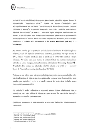 INVENTÁRIOS
ORDEM DOS CONTABILISTAS CERTIFICADOS
8
	 	
8	
	
No que ao aspeto contabilístico diz respeito, por regra este manual irá seguir o Sistema de
Normalização Contabilística (SNC)1
. Apesar da Norma Contabilística para
Microentidades (NCM)2
, da Norma Contabilística e de Relato Financeiro para Pequenas
Entidades(NCRFPE) 3
e da Norma Contabilística e de Relato Financeiro para Entidades
do Setor Não Lucrativo4
(NCRFESNL) dedicarem alguns parágrafos do seu texto a esta
matéria, é sem dúvida no nível de aplicação das normais gerais onde se encontra maior
desenvolvimento da matéria. Assim, de todo o conjunto das 28 normas5
, será dada óbvia
importância à Norma de Contabilidade e de Relato Financeiro (NCRF) 18 –
Inventários.
No entanto, sempre que se justifique, no que aos níveis inferiores de normalização diz
respeito, poderá ser efetuada referência ao normativo, que entrou em vigor no ano de
2016, para as pequenas entidades, para as entidades do sector não lucrativo e micro
entidades. Por outro lado, esta matéria é também tratada nas normas internacionais
adotadas na União Europeia, nomeadamente na International Accounting Standard 2 –
Inventories. Nas normas não adoptadas pela UE, salienta-se a SFAS 151 – Inventory
Costs, do Financial Accounting Standards Board (FASB).
Pretende-se que todo o texto seja acompanhado por exemplos que possam elucidar sobre
a aplicação prática de todas as questões relacionadas com este tema. Estas matérias serão
tratadas nos capítulos 1 a 4, e a grande maioria do texto deste trabalho estará
contemplado nestes capítulos.
No capítulo 5, serão explanados os principais aspetos fiscais relacionados com os
inventários, quer para efeitos de tributação, quer no que diz respeito às obrigações
acessórias relacionadas com os mesmos.
Finalmente, no capítulo 6, serão abordadas as principais divulgações relacionadas com
esta matéria.
																																																													
1
	Aprovado	pelo	Decreto	de	Lei	n.º	158/2009	e	alterado	pela	Lei	98/2015	
2
	Publicada	pelo	Aviso	n.º	8255/2015	
3
	Publicada	pelo	Aviso	n.º	8257/2015	
4
	Publicada	pelo	Aviso	n.º	8259/2015	
5
	Publicadas	pelo	Aviso	n.º	8256/2015	
 