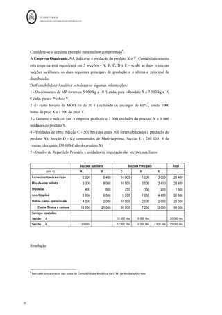 INVENTÁRIOS
ORDEM DOS CONTABILISTAS CERTIFICADOS
76
	 	
76	
	
CI Seguros = 510 / (8000 + 9000) = 0,03
CI Amortizações = 1140 / (13500 + 15000) = 0,04
CI MOI = 4275 / ( 2200 + 3500) = 0,75
Os restantes cálculos são:
A escolha das bases de repartição não se encontra normalizada, ou seja, a decisão da
escolha da base de repartição, única ou para cada tipo de gasto, deverá ser tomada pela
entidade e pode variar de entidade para entidade. No entanto, a escolha das bases deverá
atender a um critério de racionalidade e de consistência.
Também aqui, semelhante ao descrito para a mão-de-obra direta, a empresa poderá
trabalhar com coeficientes teóricos, tendo posteriormente que calcular o desvio relativo
aos custos que não foram incorporados. Em esquema:
 