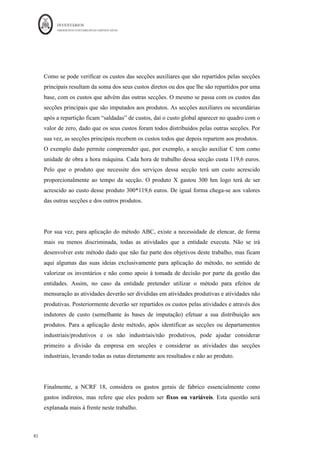 INVENTÁRIOS
ORDEM DOS CONTABILISTAS CERTIFICADOS
78
	 	
78	
	
Diferenças de Imputação (devedoras) = 495 u.m
Interessa ainda referir que, no que à distribuição de GGF indiretos diz respeito, podem ser
utilizados ainda outros métodos de repartição que conjugam a mensuração dos
inventários com os sistemas de apoio à tomada de decisão, como por exemplo o método
das secções ou centros de custo e o método Activity Based Costing (ABC) (Martins e
Rodrigues, 2004).
No primeiro método os custos são repartidos às secções auxiliares e principais (primeira
repartição) das secções auxiliares às principais (segunda repartição ou reembolsos) e
finalmente destas aos produtos (terceira repartição). Este método, ao efetuar a repartição
dos custos pelas secções, permite calcular o custo da secção e, definindo uma unidade de
trabalho para a secção (Unidade Obra) permite calcular o custo unitário da atividade da
secção.
Em esquema:
 