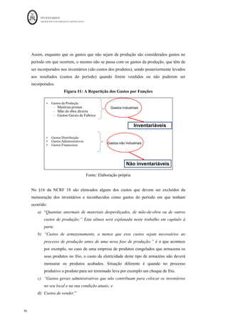 INVENTÁRIOS
ORDEM DOS CONTABILISTAS CERTIFICADOS
82
	 	
	
	
Como se pode verificar os custos das secções auxiliares que são repartidos pelas secções
principais resultam da soma dos seus custos diretos ou dos que lhe são repartidos por uma
base, com os custos que advém das outras secções. O mesmo se passa com os custos das
secções principais que são imputados aos produtos. As secções auxiliares ou secundárias
após a repartição ficam “saldadas” de custos, daí o custo global aparecer no quadro com o
valor de zero, dado que os seus custos foram todos distribuídos pelas outras secções. Por
sua vez, as secções principais recebem os custos todos que depois repartem aos produtos.
O exemplo dado permite compreender que, por exemplo, a secção auxiliar C tem como
unidade de obra a hora máquina. Cada hora de trabalho dessa secção custa 119,6 euros.
Pelo que o produto que necessite dos serviços dessa secção terá um custo acrescido
proporcionalmente ao tempo da secção. O produto X gastou 300 hm logo terá de ser
acrescido ao custo desse produto 300*119,6 euros. De igual forma chega-se aos valores
das outras secções e dos outros produtos.
Por sua vez, para aplicação do método ABC, existe a necessidade de elencar, de forma
mais ou menos discriminada, todas as atividades que a entidade executa. Não se irá
desenvolver este método dado que não faz parte dos objetivos deste trabalho, mas ficam
aqui algumas das suas ideias exclusivamente para aplicação do método, no sentido de
valorizar os inventários e não como apoio à tomada de decisão por parte da gestão das
entidades. Assim, no caso da entidade pretender utilizar o método para efeitos de
mensuração as atividades deverão ser divididas em atividades produtivas e atividades não
produtivas. Posteriormente deverão ser repartidos os custos pelas atividades e através dos
indutores de custo (semelhante às bases de imputação) efetuar a sua distribuição aos
produtos. Para a aplicação deste método, após identificar as secções ou departamentos
industriais/produtivos e os não industriais/não produtivos, pode ajudar considerar
primeiro a divisão da empresa em secções e considerar as atividades das secções
industriais, levando todas as outas diretamente aos resultados e não ao produto.
Finalmente, a NCRF 18, considera os gastos gerais de fabrico essencialmente como
gastos indiretos, mas refere que eles podem ser fixos ou . Esta questão será
explanada mais à frente neste trabalho.
 