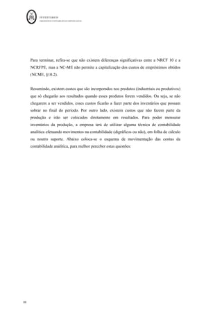 INVENTÁRIOS
ORDEM DOS CONTABILISTAS CERTIFICADOS
84
	 	
	
	
Figura 9: A Demonstração dos Resultados por Funções
Fonte: Portaria 220/2015
Como se pode verificar, no que aos rendimentos diz respeito a DR por funções, considera
os réditos de “Vendas e Serviços Prestados” e “Outros Rendimentos”. Sendo esta última
uma rubrica residual para classificar os rendimentos que não têm lugar na primeira
rubrica, como por exemplo os rendimentos relativos às mais-valias da alienação de ativos
fixos tangíveis.
No que diz respeito aos gastos, a mais comummente verificada nos diferentes manuais é a
seguinte:
N N-1
Vendas e Serviços Prestados + +
Custo das Vendas e dos Serviços - -
Resultado Bruto = =
Outros Rendimentos + +
Gastos de Distribuição - -
Gastos Administrativos - -
Gastos de Invest. e Desenvolvimento - -
Outros Gastos - -
Resultados Operacional Antes de Gastos de Fin.
Impostos
= =
Gastos de Financiamento (liquidos) - -
Resultados Antes de Impostos = =
Imposto Sobre o rendimento do período -/+ -/+
Resultado líquido do Período = =
Resultado das atividades descontinuadas (líquido de
impostos) incluído no resultado líquido do período
Resultado	líquido	do	período	atribuível	a:	(2)
Detentores do capital da empresa-mãe
Interesses que não controlam
= =
Resultado por ação básico
RUBRICAS Notas
PERIODOS
 