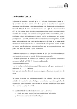 INVENTÁRIOS
ORDEM DOS CONTABILISTAS CERTIFICADOS
9
	 	
9	
	
2. CONCEITOS GERAIS
A definição de inventário é dada pela NCRF 18 e, tal como refere a mesma (NCRF 18, §
6) inventários são ativos. Assim, antes de se pensar em reconhecer um elemento
patrimonial como inventário, é necessário analisar se esse elemento patrimonial passa no
“teste” da definição de ativo, concebido de acordo com o §49 da Estrutura Concetual
(EC) do SNC, para só depois se poder pensar no seu reconhecimento e mensuração como
inventário. Por exemplo, num contrato de consignação relativo a mercadorias, onde o
consignante entrega, temporariamente bens a um terceiro, o consignatário, para que este
possa proceder à sua venda, estes bens não são da propriedade do consignatário, este não
detém poder de controlo, mas essencialmente a possível obrigação de os vender, então
não deve ser reconhecido um ativo na contabilidade do consignatário. Isto não invalida
no entanto, que não efetue um registo desses bens, que se encontram dentro das suas
portas, para efeitos de controlo e gestão dos mesmos.
Também existem ativos, tal como prevê a NCRF 18, (§2), que possuem características
semelhantes às dos inventários mas não são inventários, por exemplo:
- Produção proveniente de contratos de construção, cujo tratamento contabilístico
encontra-se definido na NCRF 19 – Contratos de Construção
- Instrumentos financeiros; e
- Ativos biológicos relacionados com a atividade agrícola, dado que o seu tratamento é
efetuado na NCRF 17 – Agricultura.
Pelo que neste trabalho não serão tratados os aspetos relacionados com este tipo de
ativos.
No entanto, de acordo com a nota explicativa do SNC à Classe 3, no que às micro
entidades diz respeito, “os ativos biológicos consumíveis e os produtos agrícolas são
reconhecidos como inventários”, pelo que será de aplicar a matéria aqui vertida a esta
classe de ativos neste tipo de entidades.
No que à definição de inventários diz respeito, estes “…são ativos:
a) Detidos para venda no decurso ordinário da atividade empresarial;
b) No processo de produção para tal venda; ou
 