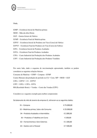 INVENTÁRIOS
ORDEM DOS CONTABILISTAS CERTIFICADOS
86
	 	
	
	
Assim, enquanto que os gastos que não sejam da produção são considerados gastos no
período em que ocorrem, o mesmo não se passa com os gastos da produção, que têm de
ser incorporados nos inventários (são custos dos produtos), sendo posteriormente levados
aos resultados (custos do período) quando forem vendidos ou não puderem ser
incorporados.
Figura 11: A Repartição dos Gastos por Funções
Fonte: Elaboração própria
No §16 da NCRF 18 são elencados alguns dos custos que devem ser excluídos da
mensuração dos inventários e reconhecidos como gastos do período em que tenham
ocorrido:
a) “Quantias anormais de materiais desperdiçados, de mão-de-obra ou de outros
custos de produção;” Esta alínea será explanada neste trabalho em capítulo à
parte.
b) “Custos de armazenamento, a menos que esse custos sejam necessários ao
processo de produção antes de uma nova fase de produção;” é o que acontece
por exemplo, no caso de uma empresa de produtos congelados que armazena os
seus produtos no frio, o custo da eletricidade deste tipo de armazéns não deverá
mensurar os produtos acabados. Situação diferente é quando no processo
produtivo o produto para ser terminado leva por exemplo um choque de frio.
c) “Gastos gerais administrativos que não contribuam para colocar os inventários
no seu local e na sua condição atuais; e
d) Custos de vender.”
 