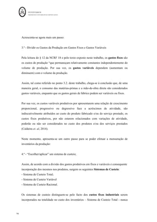 INVENTÁRIOS
ORDEM DOS CONTABILISTAS CERTIFICADOS
90
	 	
90	
	
Existência Inicial de Matérias-primas
MOD – Mão-de-obra Direta
GGF – Gastos Gerais de Fabrico
EFMP – Existência Final de Matéria-prima
EIPVF – Existência Inicial de Produtos em Vias (Curso) de Fabrico
EFPVF – Existência Final de Produtos em Vias (Curso) de Fabrico
EIPA – Existência Inicial de Produtos Acabados
EFPA – Existência Final de Produtos Acabados
CIPA – Custo Industrial (da Produção) dos Produtos Acabados
CIPV – Custo Industrial (da Produção) dos Produtos Vendidos
Por outro lado, dado o esquema de movimentação apresentado, também se podem
considerar as seguintes relações básicas:
Consumo de Matérias = EIMP + Compras - EFMP
Custos Mensais (da produção do período ou CI) = Cons. MP + MOD + GGF
CIPA = EIPVF + CI – EFPVF
CIPV = EIPA + CIPA - EFPA
RB (Resultado Bruto) = Vendas – Custo das Vendas (CIPV)
Considere-se o seguinte exemplo para melhor compreensão:
Do	balancete	do	mês	de	Janeiro	da	embresa	X,	retiraram-se	os	seguintes	dados:	
31	–	Combras		 	 	 	 	 	 €	75.000,00	
33	–	Matérias-brimas,	Subs	e	de	Consumo	 	 	 €	25.000,00	
34	–	Produtos	Acabados	e	Intermédios	 	 	 €	2.000,00	
36	–	Produtos	e	Trabalhos	em	Curso		 	 	 €	100,00	
62	–	Fornecimentos	e	Serv	Externos		 	 	 €	1.500,00	
63	–	Gastos	com	o	Pessoal	 	 	 	 	 €	7.500,00	
 