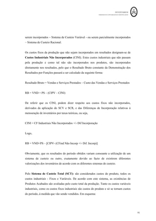 INVENTÁRIOS
ORDEM DOS CONTABILISTAS CERTIFICADOS
91
	 	
91	
	
64	–	Debreciações	 	 	 	 	 	 €	3.000,00	
69	–	Gastos	de	Financiamento	 	 	 	 €	1.000	
71	–	Vendas	 	 	 	 	 	 	 €	80.000	
	
A empresa produz apenas um produto através de uma matéria-prima e elabora a sua
contabilidade financeira com apuramento dos custos e valorização da produção de
forma mensal.
Acerca do inventário inicial sabe-se que:
Produtos acabados: 100 peças a € 20,00 cada peça
Matérias-primas: 5.000 kgs de malha a € 5/Kg
Da consulta do software de gestão da empresa observou-se que as vendas dizem
respeito a 800 peças a € 100 cada, as compras a 15.000Kgs a €5 euros cada. A produção
foi de 1.000 peças, tendo, no período em causa sido requisitados 2.000 kgs ao armazém
de malha. A empresa não trabalha com custos teóricos, ou seja, só são imputados ao
produto os gastos reais, após reclassificação foram organizados da seguinte forma:
GASTOS	 MOD	 MOI	 Outros	GGF	 Distribuição	 Administração	 Financeiros	 TOTAL	
Pessoal	 		1.000,00	€		 			500,00	€		 		 			2.000,00	€		 4.000,00	€	 		 					7.500,00	€		
FSE	 		 		 			1.000,00	€		 							200,00	€		 300,00	€	 		 				1.500,00	€		
Debreciações	 		 		 			1.000,00	€		 			1.000,00	€		 1.000,00	€	 		 				3.000,00	€		
Juros	de	Financi	 		 		 		 		
	
	1.000,00	€		 			1.000,00	€		
TOTAL	 		1.000,00	€		 					500,00	€		 			2.000,00	€		 			3.200,00	€		 5.300,00	€	 		1.000,00	€		 		13.000,00	€		
	
Sabe-se ainda que a EFPVF foi valorizada em 500€ e a empresa dá saída primeiro das
unidades de entram primeiro em armazém (FIFO). Pretende-se construir a DR por
naturezas e a DR e por funções.
 